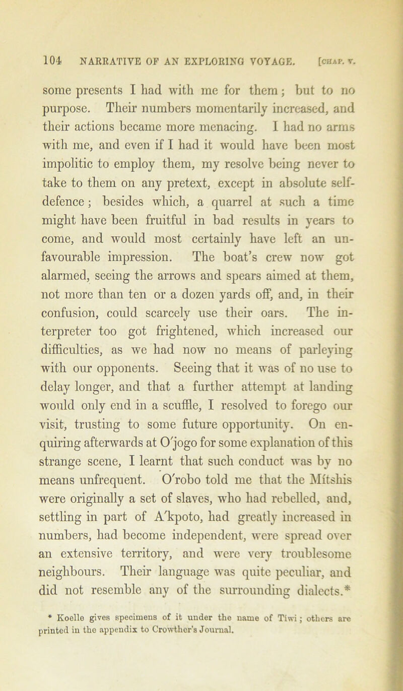 some presents I had with me for them; but to no purpose. Their numbers momentarily increased, and their actions became more menacing. I had no arms with me, and even if I had it would have been most impolitic to employ them, my resolve being never to take to them on any pretext, except in absolute self- defence ; besides which, a cpiarrel at such a time might have been fruitful in bad results in years to come, and would most certainly have left an un- favourable impression. The boat’s crew now got alarmed, seeing the arrows and spears aimed at them, not more than ten or a dozen yards off, and, in their confusion, could scarcely use their oars. The in- terpreter too got frightened, which increased our difficulties, as we had now no means of parleying with our opponents. Seeing that it was of no use to delay longer, and that a further attempt at landing would only end in a scuffle, I resolved to forego our visit, trusting to some future opportunity. On en- quiring afterwards at O'jogo for some explanation of this strange scene, I learnt that such conduct was by no means unfrequent. O'robo told me that the Mitsliis were originally a set of slaves, who had rebelled, and, settling in part of A'kpoto, had greatly increased in numbers, had become independent, were spread over an extensive territory, and were very troublesome neighbours. Their language was quite peculiar, and did not resemble any of the surrounding dialects.* * Koello gives specimens of it under the name of Tiwi; others are printed in the appendix to Crowther’s Journal.