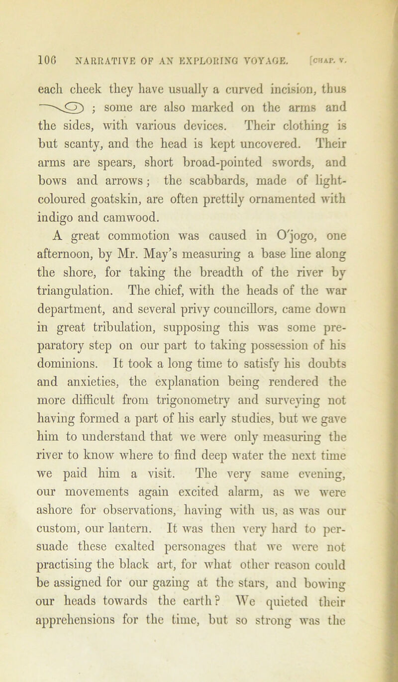 each cheek they have usually a curved incision, thus -\CT) ; some are also marked on the arms and the sides, with various devices. Their clothing is but scanty, and the head is kept uncovered. Their arms are spears, short broad-pointed swords, and bows and arrows; the scabbards, made of light- coloured goatskin, are often prettily ornamented with indigo and camwood. A great commotion was caused in O'jogo, one afternoon, by Mr. May’s measuring a base line along the shore, for taking the breadth of the river by triangulation. The chief, with the heads of the war department, and several privy councillors, came down in great tribulation, supposing this was some pre- paratory step on our part to taking possession of his dominions. It took a long time to satisfy his doubts and anxieties, the explanation being rendered the more difficult from trigonometry and surveying not having formed a part of his early studies, but we gave him to understand that we were only measuring the river to know where to find deep water the next time we paid him a visit. The very same evening, our movements again excited alarm, as we were ashore for observations, having with us, as was our custom, our lantern. It was then very hard to per- suade these exalted personages that we were not practising the black art, for what other reason could be assigned for our gazing at the stars, and bowing our heads towards the earth? We quieted their apprehensions for the time, but so strong was the