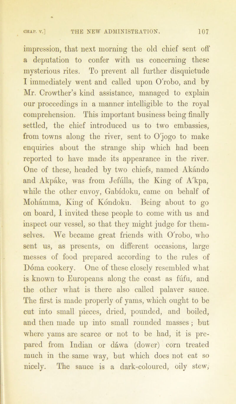 impression, that next morning the old chief sent off a deputation to confer with us concerning these mysterious rites. To prevent all further disquietude I immediately went and called upon OTobo, and by Mr. Crowther’s kind assistance, managed to explain our proceedings in a manner intelligible to the royal comprehension. This important business being finally settled, the chief introduced us to two embassies, from towns along the river, sent to O'jogo to make enquiries about the strange ship which had been reported to have made its appearance in the river. One of these, headed by two chiefs, named Akando and Akpake, was from Jefidla, the King of A'kpa, while the other envoy, Gabfdoku, came on behalf of Mohamma, King of Kondoku. Being about to go on board, I invited these people to come with us and inspect our vessel, so that they might judge for them- selves. We became great friends with O'robo, who sent us, as presents, on different occasions, large messes of food prepared according to the rules of Doma cookery. One of these closely resembled what is known to Europeans along the coast as fufu, and the other what is there also called palaver sauce. The first is made properly of yams, which ought to be cut into small pieces, dried, pounded, and boiled, and then made up into small rounded masses; but where yams are scarce or not to be had, it is pre- pared from Indian or dawa (dower) corn treated much in the same way, but which does not eat so nicely. The sauce is a dark-coloured, oily stew,