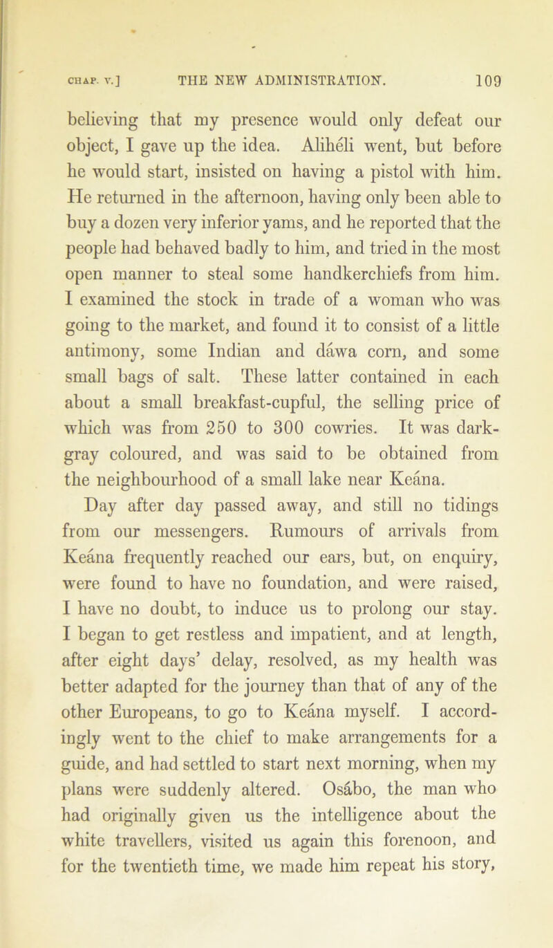 believing that my presence would only defeat our object, I gave up the idea. Aliheli went, but before he would start, insisted on having a pistol with him. He returned in the afternoon, having only been able to buy a dozen very inferior yams, and he reported that the people had behaved badly to him, and tried in the most open manner to steal some handkerchiefs from him. I examined the stock in trade of a woman who was going to the market, and found it to consist of a little antimony, some Indian and dawa corn, and some small bags of salt. These latter contained in each about a small breakfast-cupful, the selling price of which was from 250 to 300 cowries. It was dark- gray coloured, and was said to be obtained from the neighbourhood of a small lake near Keana. Day after day passed away, and still no tidings from our messengers. Rumours of arrivals from Keana frequently reached our ears, but, on enquiry, were found to have no foundation, and were raised, I have no doubt, to induce us to prolong our stay. I began to get restless and impatient, and at length, after eight days’ delay, resolved, as my health was better adapted for the journey than that of any of the other Europeans, to go to Keana myself. I accord- ingly went to the chief to make arrangements for a guide, and had settled to start next morning, when my plans were suddenly altered. Osabo, the man who had originally given us the intelligence about the white travellers, visited us again this forenoon, and for the twentieth time, we made him repeat his story,