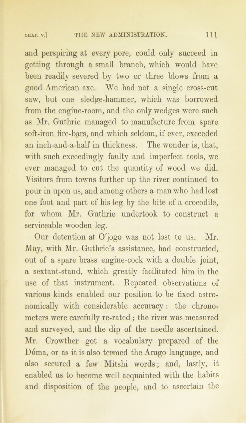 and perspiring at every pore, could only succeed in getting through a small branch, which would have been readily severed by two or three blows from a good American axe. We had not a single cross-cut saw, but one sledge-hammer, which was borrowed from the engine-room, and the only wedges were such as Mr. Guthrie managed to manufacture from spare soft-iron fire-bars, and which seldom, if ever, exceeded an inch-and-a-half in thickness. The wonder is, that, with such exceedingly faulty and imperfect tools, we ever managed to cut the quantity of wood we did. Visitors from towns further up the river continued to pour in upon us, and among others a man who had lost one foot and part of his leg by the bite of a crocodile, for whom Mr. Guthrie undertook to construct a serviceable wooden leg. Our detention at O'jogo was not lost to us. Mr. May, with Mr. Guthrie’s assistance, had constructed, out of a spare brass engine-cock with a double joint, a sextant-stand, which greatly facilitated him in the use of that instrument. Repeated observations of various kinds enabled our position to be fixed astro- nomically with considerable accuracy: the chrono- meters were carefully re-rated; the river was measured and surveyed, and the dip of the needle ascertained. Mr. Crowther got a vocabulary prepared of the D6ma, or as it is also termed the Arago language, and also secured a few Mitshi words; and, lastly, it enabled us to become well acquainted with the habits and disposition of the people, and to ascertain the