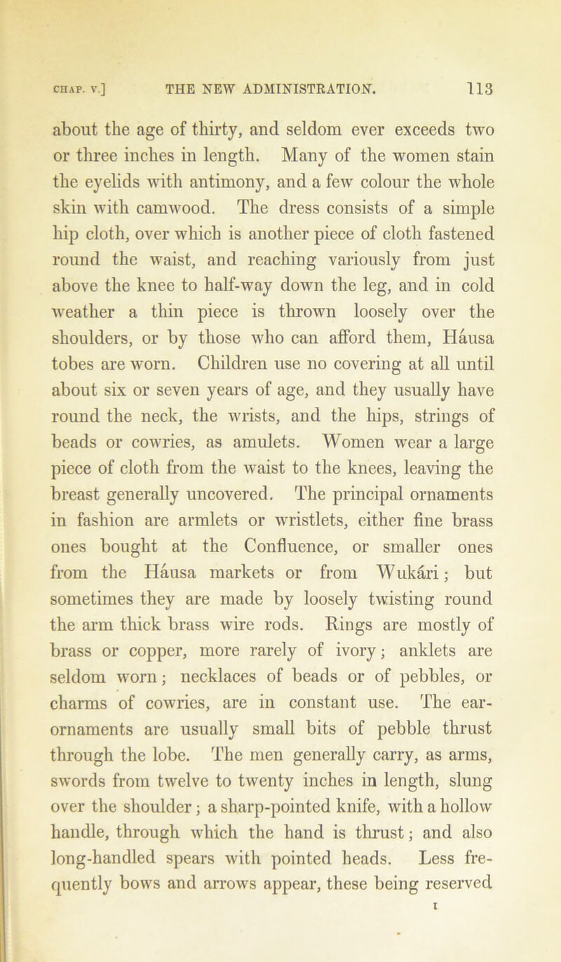 about the age of thirty, and seldom ever exceeds two or three inches in length. Many of the women stain the eyelids with antimony, and a few colour the whole skin with camwood. The dress consists of a simple hip cloth, over which is another piece of cloth fastened round the waist, and reaching variously from just above the knee to half-way down the leg, and in cold weather a thin piece is thrown loosely over the shoulders, or by those who can afford them, Hausa tobes are worn. Children use no covering at all until about six or seven years of age, and they usually have round the neck, the wrists, and the hips, strings of beads or cowries, as amulets. Women wear a large piece of cloth from the waist to the knees, leaving the breast generally uncovered. The principal ornaments in fashion are armlets or wristlets, either fine brass ones bought at the Confluence, or smaller ones from the Hausa markets or from Wukari; but sometimes they are made by loosely twisting round the arm thick brass wire rods. Rings are mostly of brass or copper, more rarely of ivory; anklets are seldom worn; necklaces of beads or of pebbles, or charms of cowries, are in constant use. The ear- ornaments are usually small bits of pebble thrust through the lobe. The men generally carry, as arms, swords from twelve to twenty inches in length, slung over the shoulder; a sharp-pointed knife, with a hollow handle, through which the hand is thrust; and also long-handled spears with pointed beads. Less fre- quently bows and arrows appear, these being reserved