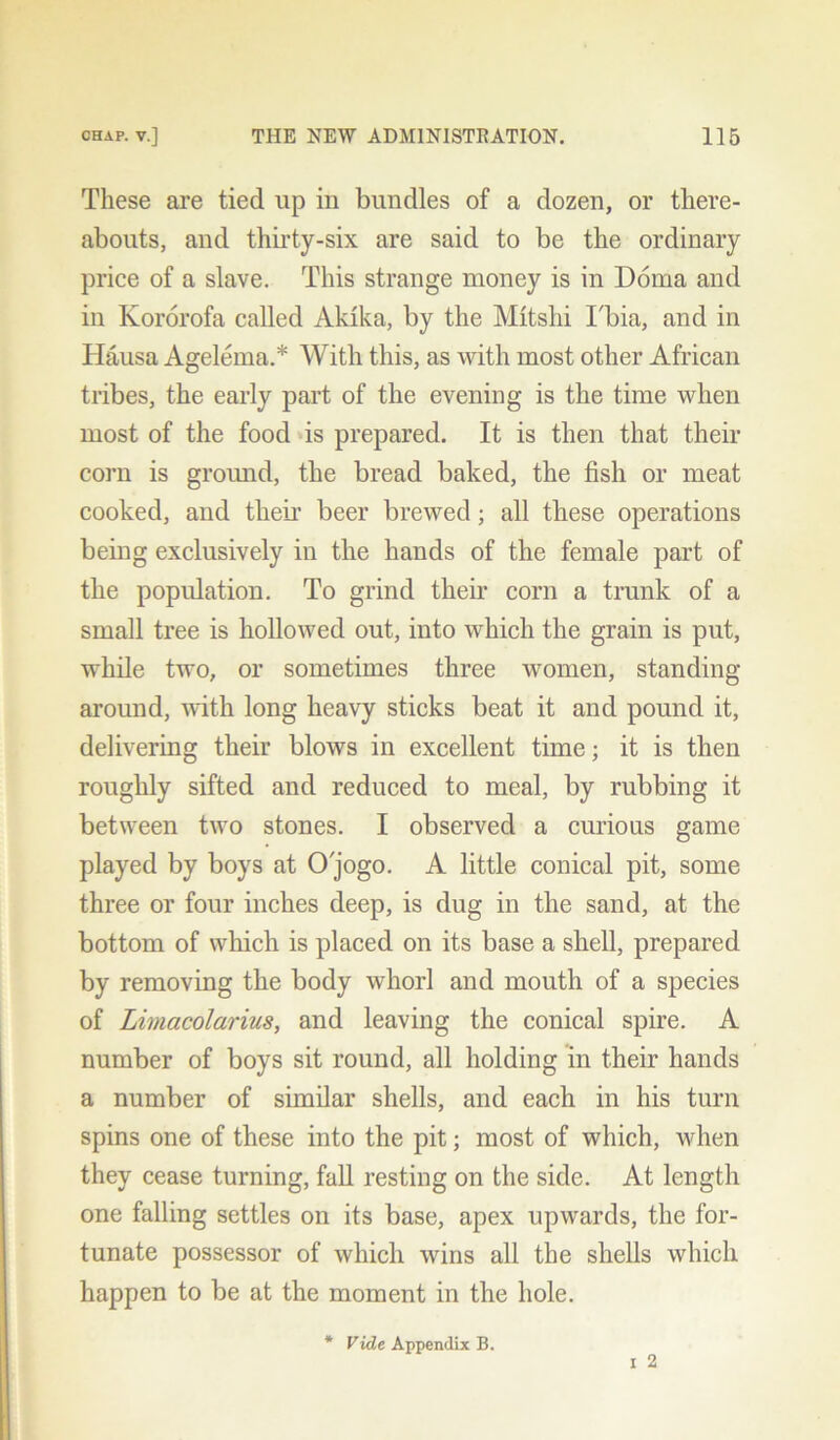 These are tied up in bundles of a dozen, or there- abouts, and thirty-six are said to be the ordinary price of a slave. This strange money is in Doma and in Kororofa called Akika, by the Mitslii Tbia, and in Hausa Agelema.* With this, as with most other African tribes, the early part of the evening is the time when most of the food is prepared. It is then that their corn is ground, the bread baked, the fish or meat cooked, and their beer brewed; all these operations being exclusively in the hands of the female part of the population. To grind their corn a trunk of a small tree is hollowed out, into which the grain is put, while two, or sometimes three women, standing around, with long heavy sticks beat it and pound it, delivering their blows in excellent time; it is then roughly sifted and reduced to meal, by rubbing it between two stones. I observed a curious game played by boys at Ojogo. A little conical pit, some three or four inches deep, is dug in the sand, at the bottom of which is placed on its base a shell, prepared by removing the body whorl and mouth of a species of Limacolarius, and leaving the conical spire. A number of boys sit round, all holding in their hands a number of similar shells, and each in his turn spins one of these into the pit; most of which, when they cease turning, fall resting on the side. At length one falling settles on its base, apex upwards, the for- tunate possessor of which wins all the shells which happen to be at the moment in the hole. * Vide Appendix B.