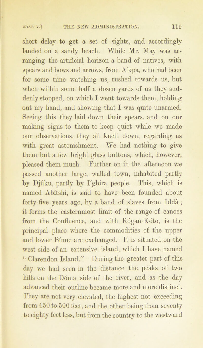 short delay to get a set of sights, and accordingly landed on a sandy beach. While Mr. May was ar- ranging the artificial horizon a band of natives, with spears and bows and arrows, from A'kpa, who had been for some time watching us, rushed towards us, but when within some half a dozen yards of us they sud- denly stopped, on which I went towards them, holding out my hand, and showing that I was quite unarmed. Seeing this they laid down their spears, and on our making signs to them to keep quiet while we made our observations, they all knelt down, regarding us with great astonishment. We had nothing to give them but a few bright glass buttons, which, however, pleased them much. Further on in the afternoon we passed another large, walled town, inhabited partly by Djuku, partly by Fgbira people. This, which is named Abltshi, is said to have been founded about forty-five years ago, by a band of slaves from Idda ; it forms the easternmost limit of the range of canoes from the Confluence, and with Rogan-Koto, is the principal place where the commodities of the upper and lower Binue are exchanged. It is situated on the west side of an extensive island, which I have named “ Clarendon Island.” During the greater part of this day we had seen in the distance the peaks of two hills on the Doma side of the river, and as the day advanced their outline became more and more distinct. They are not very elevated, the highest not exceeding from 450 to 500 feet, and the other being from seventy to eighty feet less, but from the country to the westward