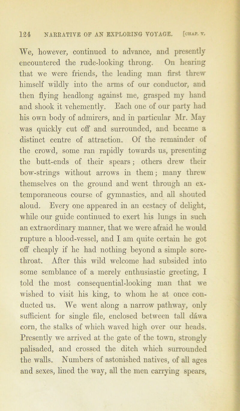 We, however, continued to advance, and presently encountered the rude-looking throng. On hearing that we were friends, the leading man first threw himself wildly into the arms of our conductor, and then flying headlong against me, grasped my hand and shook it vehemently. Each one of our party had his own body of admirers, and in particular Mr. May was quickly cut off and surrounded, and became a distinct centre of attraction. Of the remainder of the crowd, some ran rapidly towards us, presenting the butt-ends of their spears; others drew their bow-strings without arrows in them; many threw themselves on the ground and went through an ex- temporaneous course of gymnastics, and all shouted aloud. Every one appeared in an ecstacy of delight, while our guide continued to exert his lungs in such an extraordinary manner, that we were afraid he would rupture a blood-vessel, and I am quite certaiu he got off cheaply if he had nothing beyond a simple sore- throat. After this wild welcome had subsided into some semblance of a merely enthusiastic greeting, I told the most consequential-looking man that we wished to visit his king, to whom he at once con- ducted us. We went along a narrow pathway, only sufficient for single file, enclosed between tall dawa corn, the stalks of which waved high over our heads. Presently we arrived at the gate of the town, strongly palisaded, and crossed the ditch which surrounded the walls. Numbers of astonished natives, of all ages and sexes, lined the way, all the men carrying spears,