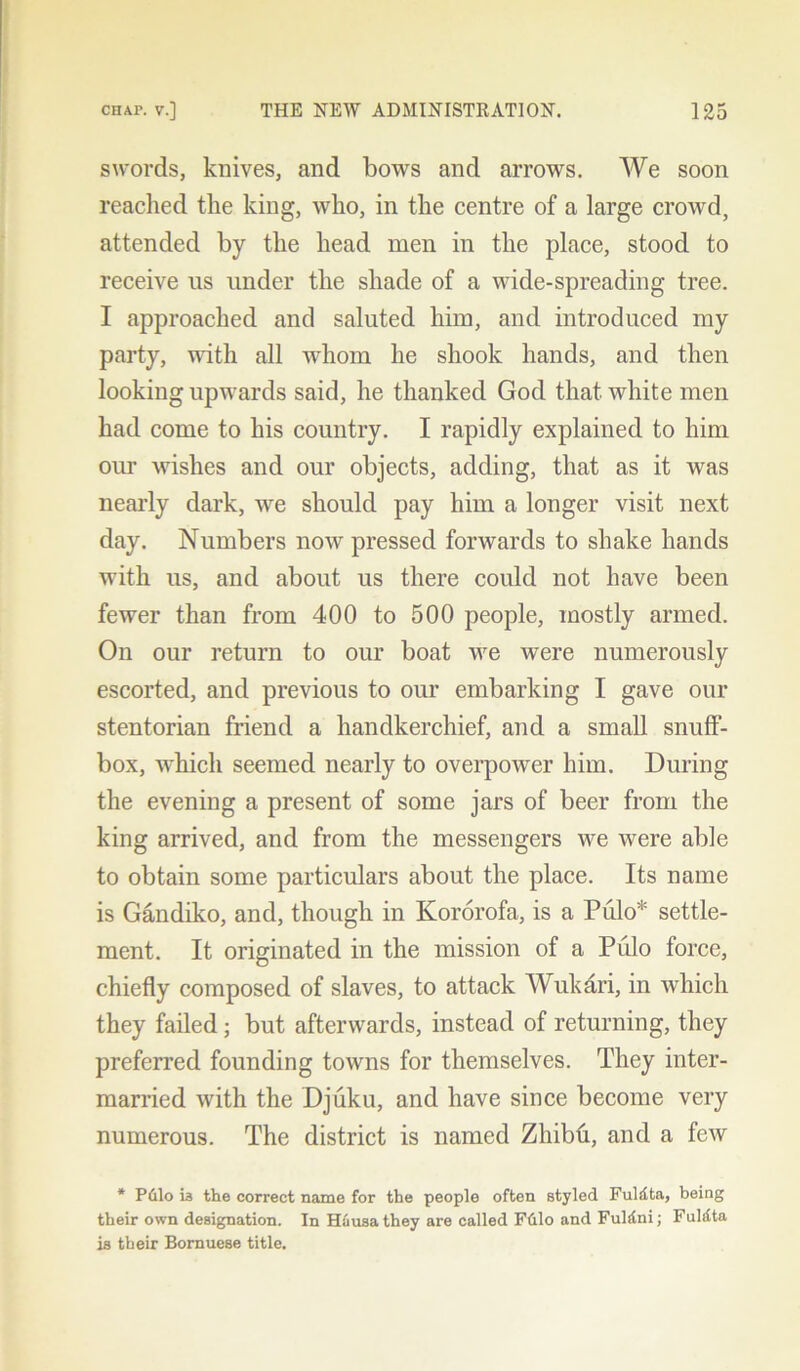 swords, knives, and bows and arrows. We soon reached the king, who, in the centre of a large crowd, attended by the head men in the place, stood to receive us under the shade of a wide-spreading tree. I approached and saluted him, and introduced my party, with all whom he shook hands, and then looking upwards said, he thanked God that white men had come to his country. I rapidly explained to him our wishes and our objects, adding, that as it was nearly dark, we should pay him a longer visit next day. Numbers now pressed forwards to shake hands with us, and about us there could not have been fewer than from 400 to 500 people, mostly armed. On our return to our boat we were numerously escorted, and previous to our embarking I gave our stentorian friend a handkerchief, and a small snuff- box, which seemed nearly to overpower him. During the evening a present of some jars of beer from the king arrived, and from the messengers we were able to obtain some particulars about the place. Its name is Gandiko, and, though in Kororofa, is a Pulo* settle- ment. It originated in the mission of a Pulo force, chiefly composed of slaves, to attack Wukari, in which they failed; but afterwards, instead of returning, they preferred founding towns for themselves. They inter- married with the Djuku, and have since become very numerous. The district is named Zhibh, and a few * P&lo is the correct name for the people often styled Fuldta, being their own designation. In H£usa they are called Ftilo and Fuldni; Fuklta is their Bornuese title.