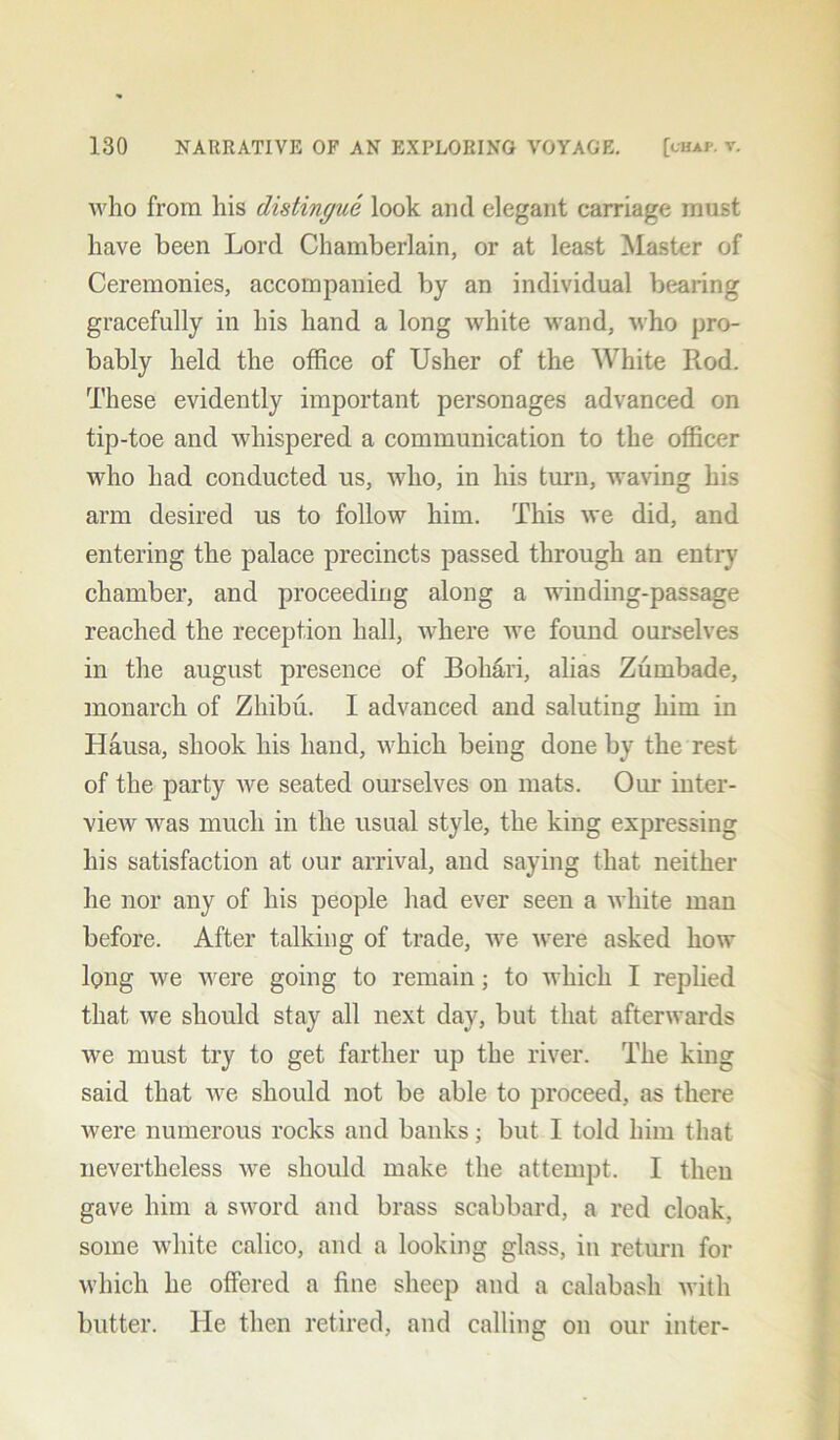 who from his distingue look and elegant carriage must have been Lord Chamberlain, or at least Master of Ceremonies, accompanied by an individual bearing gracefully in his hand a long white wand, who pro- bably held the office of Usher of the White Rod. These evidently important personages advanced on tip-toe and whispered a communication to the officer who had conducted us, who, in his turn, waving his arm desired us to follow him. This we did, and entering the palace precincts passed through an entry chamber, and proceeding along a winding-passage reached the reception hall, where we found ourselves in the august presence of Bohari, alias Zumbade, monarch of Zhibu. I advanced and saluting him in Hausa, shook his hand, which being done by the rest of the party we seated ourselves on mats. Our inter- view was much in the usual style, the king expressing his satisfaction at our arrival, and saying that neither he nor any of his people had ever seen a white man before. After talking of trade, we were asked how long we were going to remain; to which I replied that we should stay all next day, but that afterwards we must try to get farther up the river. The king said that we should not be able to proceed, as there were numerous rocks and banks; but I told him that nevertheless we should make the attempt. I then gave him a sword and brass scabbard, a red cloak, some white calico, and a looking glass, in return for which he offered a fine sheep and a calabash with butter. He then retired, and calling on our inter-