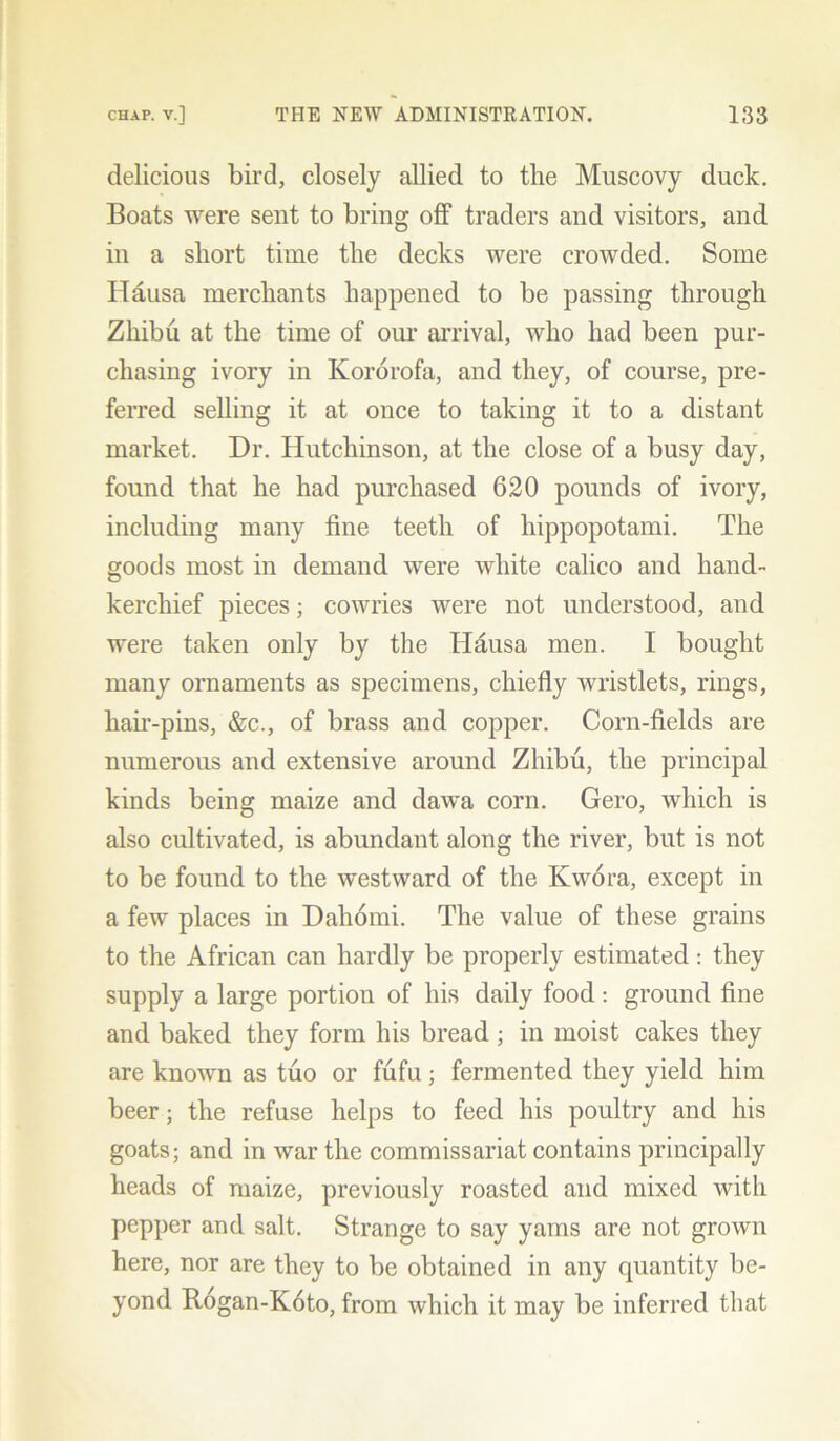 delicious bird, closely allied to the Muscovy duck. Boats were sent to bring off traders and visitors, and in a short time the decks were crowded. Some Hausa merchants happened to be passing through Zhibu at the time of our arrival, who had been pur- chasing ivory in Ivororofa, and they, of course, pre- ferred selling it at once to taking it to a distant market. Dr. Hutchinson, at the close of a busy day, found that he had purchased 620 pounds of ivory, including many fine teeth of hippopotami. The goods most in demand were white calico and hand- kerchief pieces; cowries were not understood, and were taken only by the Hausa men. I bought many ornaments as specimens, chiefly wristlets, rings, hair-pins, &c., of brass and copper. Corn-fields are numerous and extensive around Zhibu, the principal kinds being maize and dawa corn. Gero, which is also cultivated, is abundant along the river, but is not to be found to the westward of the Kwora, except in a few places in Daliomi. The value of these grains to the African can hardly be properly estimated: they supply a large portion of his daily food: ground fine and baked they form his bread ; in moist cakes they are known as tuo or fufu; fermented they yield him beer; the refuse helps to feed his poultry and his goats; and in war the commissariat contains principally heads of maize, previously roasted and mixed with pepper and salt. Strange to say yams are not grown here, nor are they to be obtained in any quantity be- yond Rogan-Koto, from which it may be inferred that