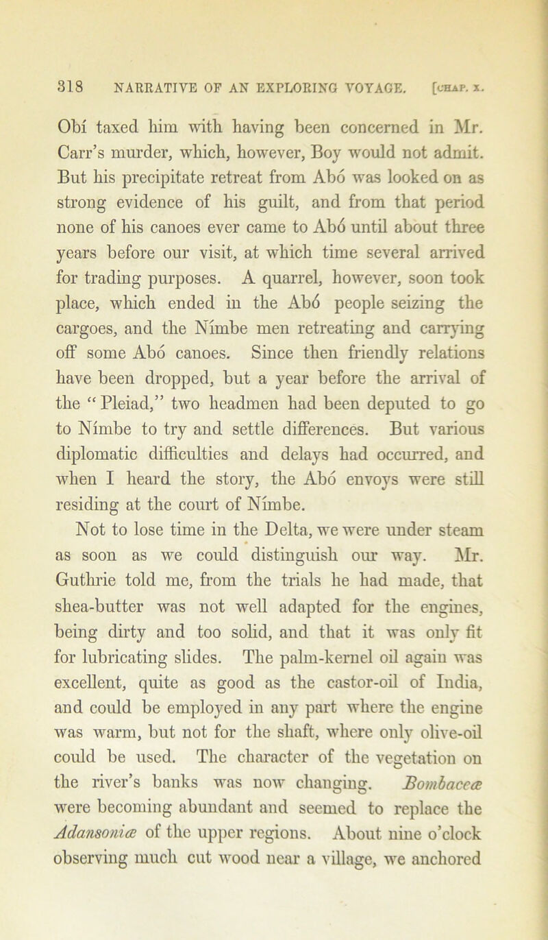 Obi taxed him with having been concerned in Mr. Carr’s murder, which, however, Boy would not admit. But his precipitate retreat from Abo was looked on as strong evidence of his guilt, and from that period none of his canoes ever came to Ab6 until about three years before our visit, at which time several arrived for trading purposes. A quarrel, however, soon took place, which ended in the Ab6 people seizing the cargoes, and the Nhnbe men retreating and carrying off some Abo canoes. Since then friendly relations have been dropped, but a year before the arrival of the “ Pleiad,” two headmen had been deputed to go to Nimbe to try and settle differences. But various diplomatic difficulties and delays had occurred, and when I heard the story, the Abo envoys were still residing at the court of Nimbe. Not to lose time in the Delta, we were under steam as soon as we could distinguish our way. Mr. Guthrie told me, from the trials he had made, that shea-butter was not well adapted for the engines, being dirty and too solid, and that it was only fit for lubricating slides. The palm-kernel oil again was excellent, quite as good as the castor-oil of India, and could be employed in any part where the engine was warm, but not for the shaft, where only olive-oil could be used. The character of the vegetation on the river’s banks was now changing. Bombacea were becoming abundant and seemed to replace the Adansonia of the upper regions. About nine o’clock observing much cut wood near a village, we anchored