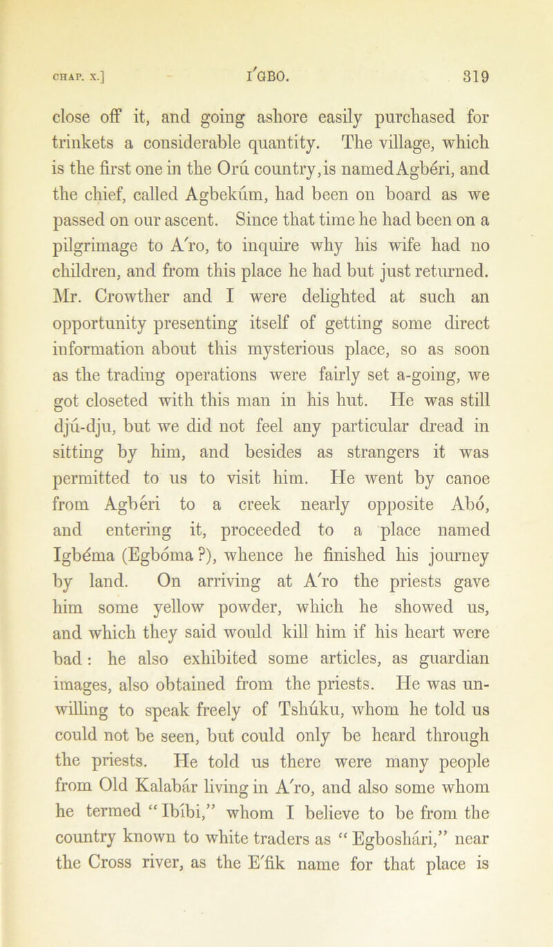 close off it, and going ashore easily purchased for trinkets a considerable quantity. The village, which is the first one in the Oru country,is named Agberi, and the chief, called Agbekum, had been on board as we passed on our ascent. Since that time he had been on a pilgrimage to A'ro, to inquire why his wife had no children, and from this place he had but just returned. Mr. Crowther and I were delighted at such an opportunity presenting itself of getting some direct information about this mysterious place, so as soon as the trading operations were fairly set a-going, we got closeted with this man in his hut. He was still dju-dju, but we did not feel any particular dread in sitting by him, and besides as strangers it was permitted to us to visit him. He went by canoe from Agberi to a creek nearly opposite Abo, and entering it, proceeded to a place named Igbdma (Egboma ?), whence he finished his journey by land. On arriving at A'ro the priests gave him some yellow powder, which he showed us, and which they said would kill him if his heart were bad: he also exhibited some articles, as guardian images, also obtained from the priests. He was un- willing to speak freely of Tshuku, whom he told us could not be seen, but could only be heard through the priests. He told us there were many people from Old Kalabar living in A'ro, and also some whom he termed “ Ibibi,” whom I believe to be from the country known to white traders as “ Egboshari,” near the Cross river, as the E'fik name for that place is