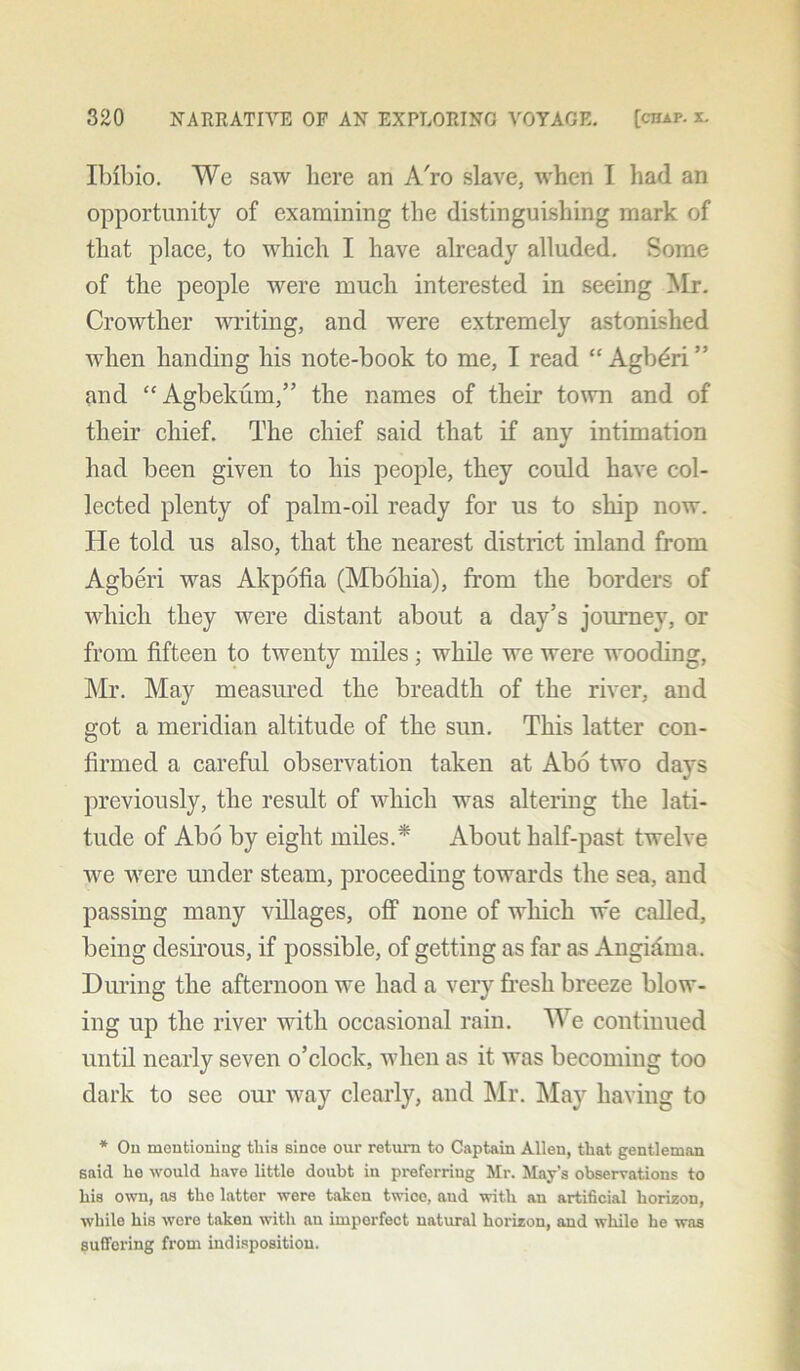 Ibfbio. We saw here an A'ro slave, when I had an opportunity of examining the distinguishing mark of that place, to which I have already alluded. Some of the people were much interested in seeing Mr. Crowther writing, and were extremely astonished when handing his note-book to me, I read “ Agb^ri” and “Agbekum,” the names of their town and of their chief. The chief said that if any intimation had been given to his people, they could have col- lected plenty of palm-oil ready for us to ship now. He told us also, that the nearest district inland from Agberi was Akpofia (Mboliia), from the borders of which they were distant about a day’s journey, or from fifteen to twenty miles; while we were wooding, Mr. May measured the breadth of the river, and got a meridian altitude of the sun. This latter con- firmed a careful observation taken at Abo two days previously, the result of which was altering the lati- tude of Abo by eight miles.* About half-past twelve we were under steam, proceeding towards the sea, and passing many villages, off none of which w'e called, being desirous, if possible, of getting as far as Angioma. During the afternoon we had a very fresh breeze blow- ing up the river with occasional rain. We continued until nearly seven o’clock, when as it was becoming too dark to see our way clearly, and Mr. May having to * On mentioning this since our return to Captain Allen, that gentleman said he would have little doubt in preferring Mr. May’s observations to his own, as the latter were taken twice, aud with an artificial horizon, while his were taken with an imperfect natural horizon, and while he was suffering from indisposition.