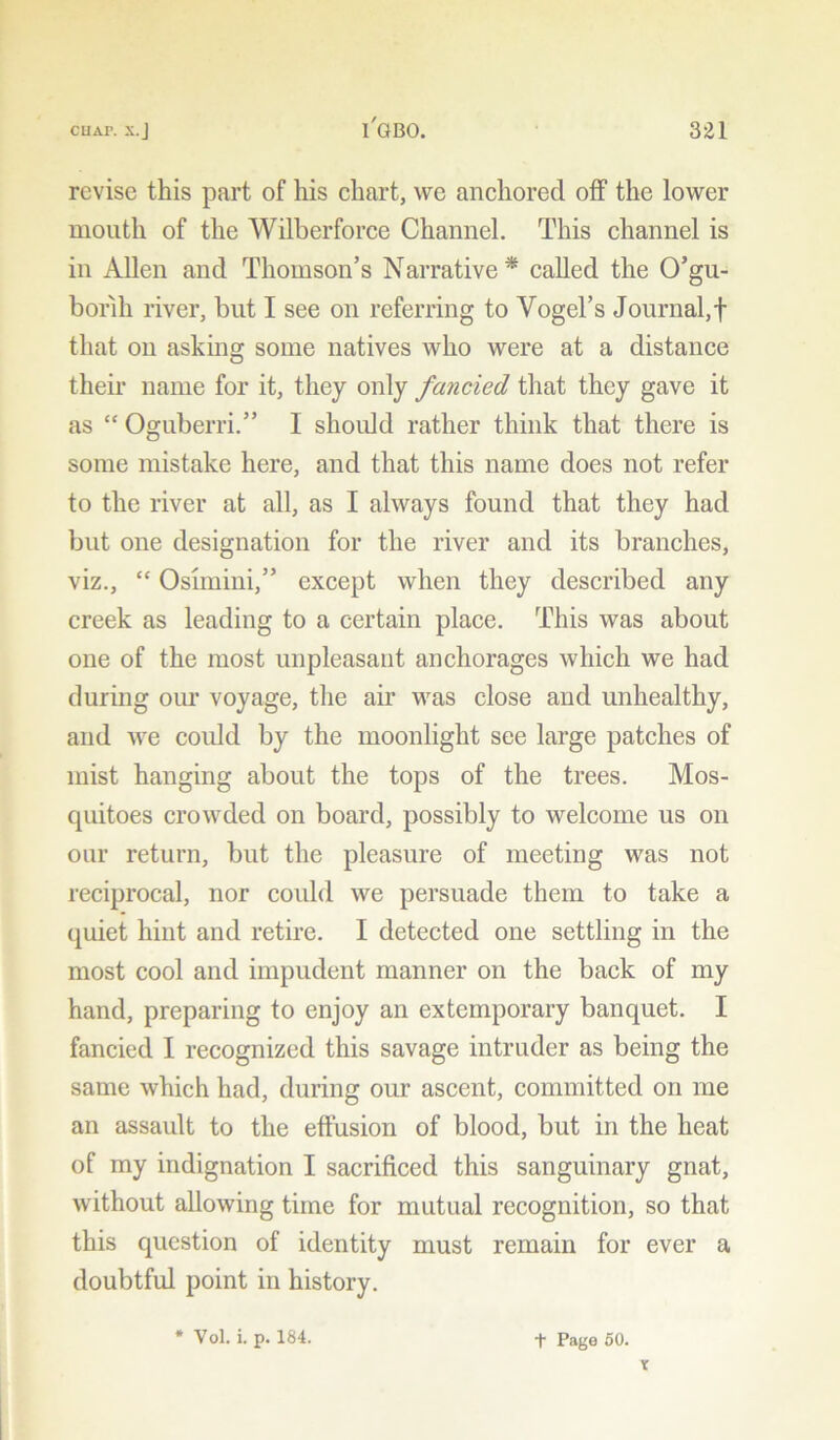 revise this part of his chart, we anchored off the lower mouth of the Wilberforce Channel. This channel is in Allen and Thomson’s Narrative* called the O’gu- borih river, but I see on referring to Vogel’s Journal,f that on asking some natives who were at a distance their name for it, they only fancied that they gave it as “ Oguberri.” I should rather think that there is some mistake here, and that this name does not refer to the river at all, as I always found that they had but one designation for the river and its branches, viz., “ Oslmini,” except when they described any creek as leading to a certain place. This was about one of the most unpleasant anchorages which we had during our voyage, the air was close and unhealthy, and we could by the moonlight see large patches of mist hanging about the tops of the trees. Mos- quitoes crowded on board, possibly to welcome us on our return, but the pleasure of meeting was not reciprocal, nor could we persuade them to take a quiet hint and retire. I detected one settling in the most cool and impudent manner on the back of my hand, preparing to enjoy an extemporary banquet. I fancied I recognized this savage intruder as being the same which had, during our ascent, committed on me an assault to the effusion of blood, but in the heat of my indignation I sacrificed this sanguinary gnat, without allowing time for mutual recognition, so that this question of identity must remain for ever a doubtful point in history. * Vol. i. p. 184. f Pago 50. x