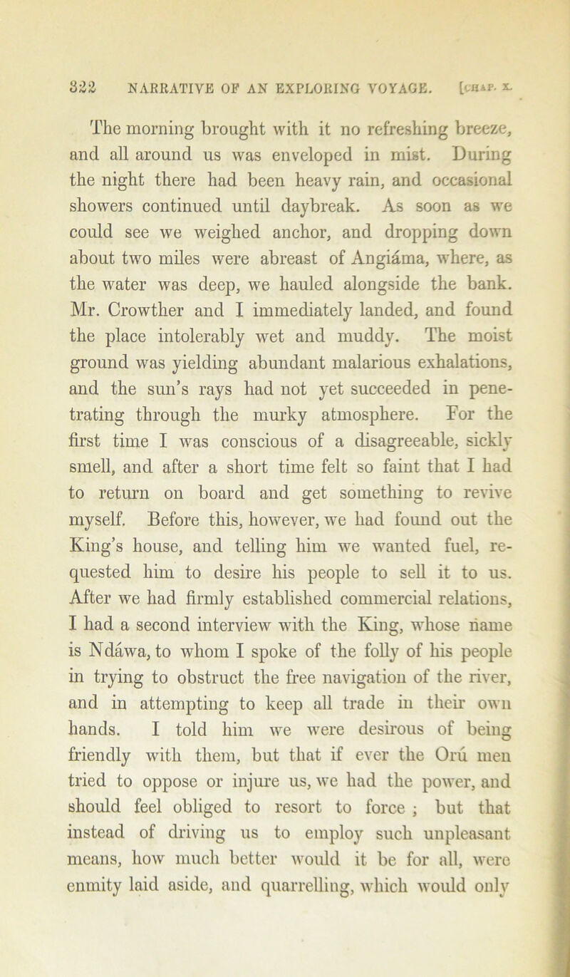 The morning brought with it no refreshing breeze, and all around us was enveloped in mist. During the night there had been heavy rain, and occasional showers continued until daybreak. As soon as we could see we weighed anchor, and dropping down about two miles were abreast of Angiama, where, as the water was deep, we hauled alongside the bank. Mr. Crowtker and I immediately landed, and found the place intolerably wet and muddy. The moist ground was yielding abundant malarious exhalations, and the sun’s rays had not yet succeeded in pene- trating through the murky atmosphere. For the first time I was conscious of a disagreeable, sickly smell, and after a short time felt so faint that I had to return on board and get something to revive myself. Before this, however, we had found out the King’s house, and telling him we wanted fuel, re- quested him to desire his people to sell it to us. After we had firmly established commercial relations, I had a second interview with the King, whose name is Ndawa, to whom I spoke of the folly of his people in trying to obstruct the free navigation of the river, and in attempting to keep all trade in their own hands. I told him vre were desirous of being friendly with them, but that if ever the Oru men tried to oppose or injure us, ure had the power, and should feel obliged to resort to force ; but that instead of driving us to employ such unpleasant means, how much better would it be for all, were enmity laid aside, and quarrelling, which would only