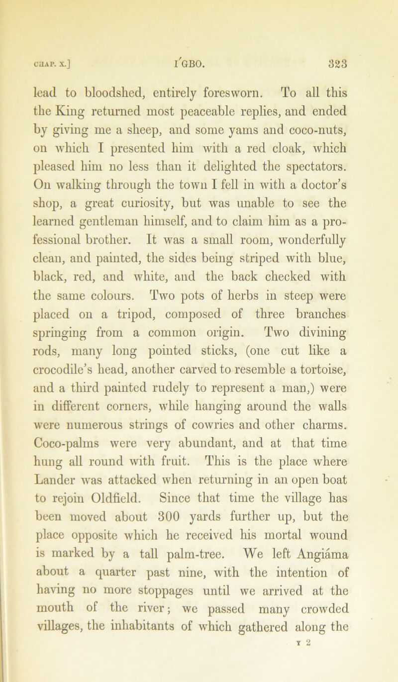 lead to bloodshed, entii’ely foresworn. To all this the King returned most peaceable replies, and ended by giving me a sheep, and some yams and coco-nuts, on which I presented him with a red cloak, which pleased him no less than it delighted the spectators. On walking through the town I fell in with a doctor’s shop, a great curiosity, but was unable to see the learned gentleman himself, and to claim him as a pro- fessional brother. It was a small room, wonderfully clean, and painted, the sides being striped with blue, black, red, and white, and the back checked with the same colours. Two pots of herbs in steep were placed on a tripod, composed of three branches springing from a common origin. Two divining rods, many long pointed sticks, (one cut like a crocodile’s head, another carved to resemble a tortoise, and a third painted rudely to represent a man,) were in different corners, while hanging around the walls were numerous strings of cowries and other charms. Coco-palms were very abundant, and at that time hung all round with fruit. This is the place where Lander was attacked when returning in an open boat to rejoin Oldfield. Since that time the village has been moved about 300 yards further up, but the place opposite which he received his mortal wound is marked by a tall palm-tree. We left Angiama about a quarter past nine, with the intention of having no more stoppages until we arrived at the mouth of the river; we passed many crowded villages, the inhabitants of which gathered along the Y 2