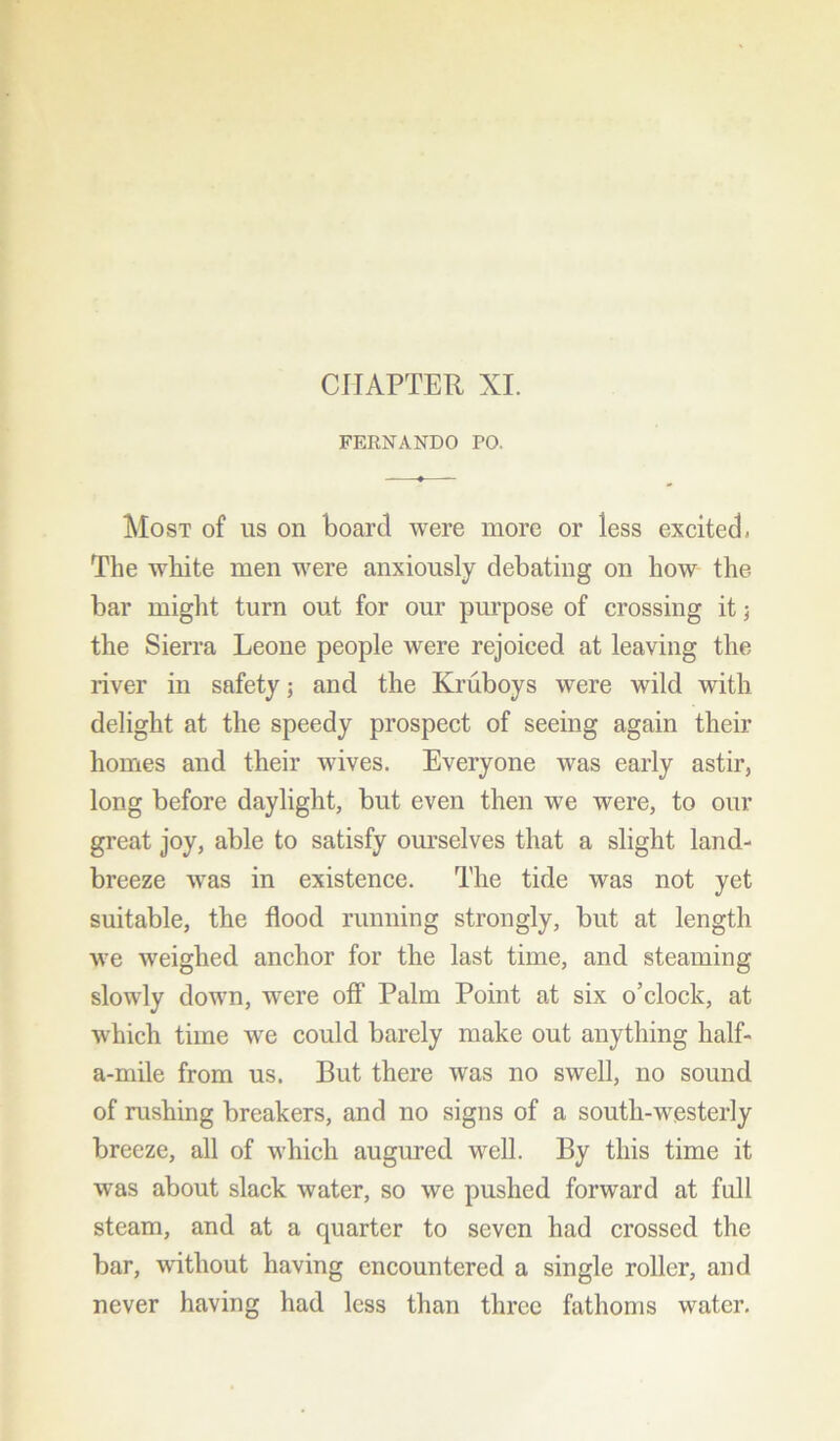FERNANDO PO. Most of us on board were more or iess excited. The white men were anxiously debating on how the bar might turn out for our purpose of crossing it; the Sierra Leone people were rejoiced at leaving the river in safety; and the Kruboys were wild with delight at the speedy prospect of seeing again their homes and their wives. Everyone was early astir, long before daylight, but even then we were, to our great joy, able to satisfy ourselves that a slight land- breeze was in existence. The tide was not yet suitable, the flood running strongly, but at length we weighed anchor for the last time, and steaming slowly down, were off Palm Point at six o’clock, at which time we could barely make out anything half- a-mile from us. But there was no swell, no sound of rushing breakers, and no signs of a south-westerly breeze, all of which augured well. By this time it was about slack water, so we pushed forward at full steam, and at a quarter to seven had crossed the bar, without having encountered a single roller, and never having had less than three fathoms water.