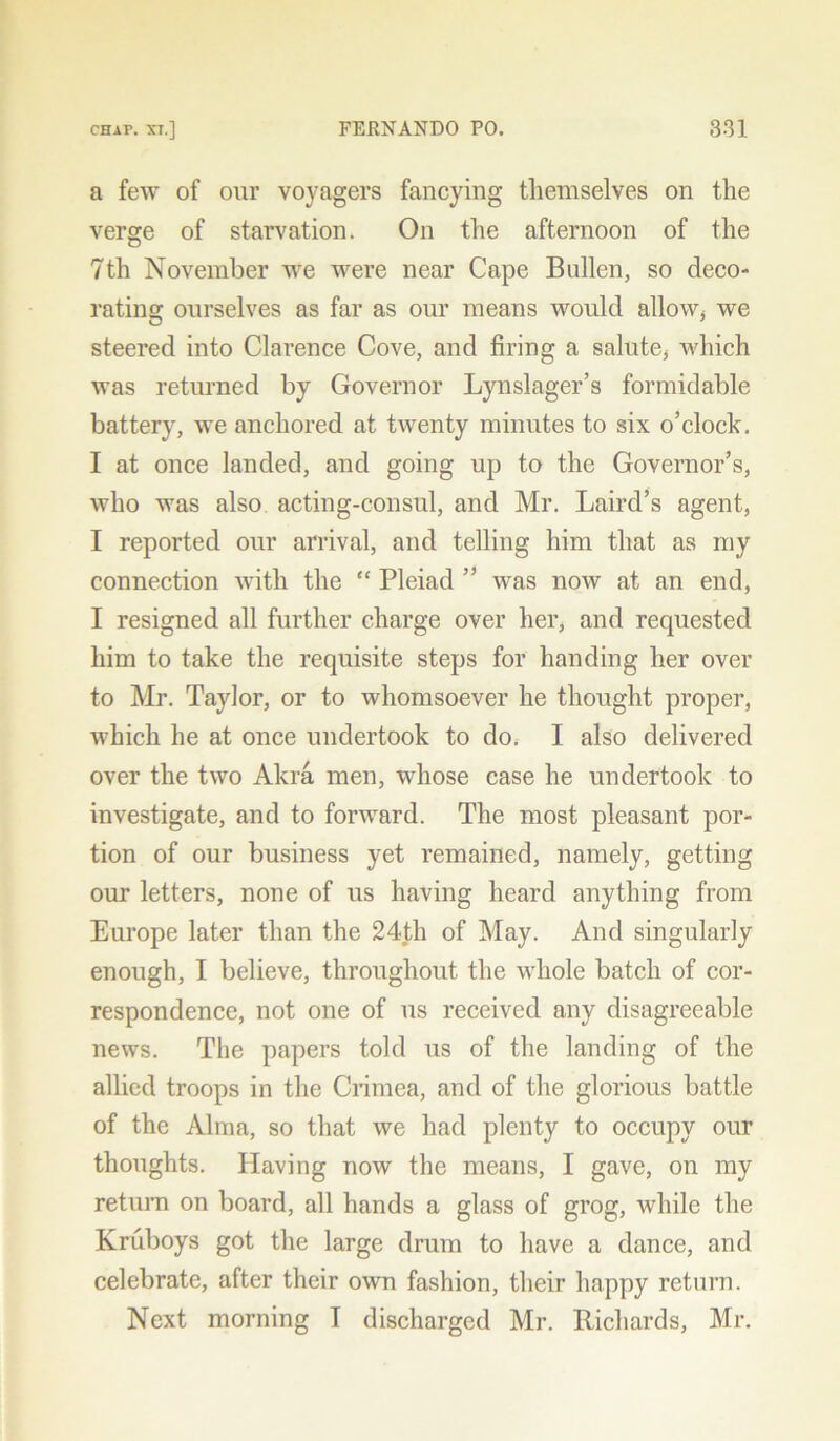 a few of our voyagers fancying themselves on the verge of starvation. On the afternoon of the 7th November we were near Cape Bullen, so deco- rating ourselves as far as our means would allow, we steered into Clarence Cove, and firing a salute, which was returned by Governor Lynslager’s formidable battery, we anchored at twenty minutes to six o’clock. I at once landed, and going up to the Governor’s, who was also acting-consul, and Mr. Laird’s agent, I reported our arrival, and telling him that as my connection with the “ Pleiad ” was now at an end, I resigned all further charge over her, and requested him to take the requisite steps for handing her over to Mr. Taylor, or to whomsoever he thought proper, which he at once undertook to do.- I also delivered over the two Akra men, whose case he undertook to investigate, and to forward. The most pleasant por- tion of our business yet remained, namely, getting our letters, none of us having heard anything from Europe later than the 24th of May. And singularly enough, I believe, throughout the whole batch of cor- respondence, not one of us received any disagreeable news. The papers told us of the landing of the allied troops in the Crimea, and of the glorious battle of the Alma, so that we had plenty to occupy our thoughts. Having now the means, I gave, on my return on board, all hands a glass of grog, while the Kruboys got the large drum to have a dance, and celebrate, after their own fashion, their happy return.