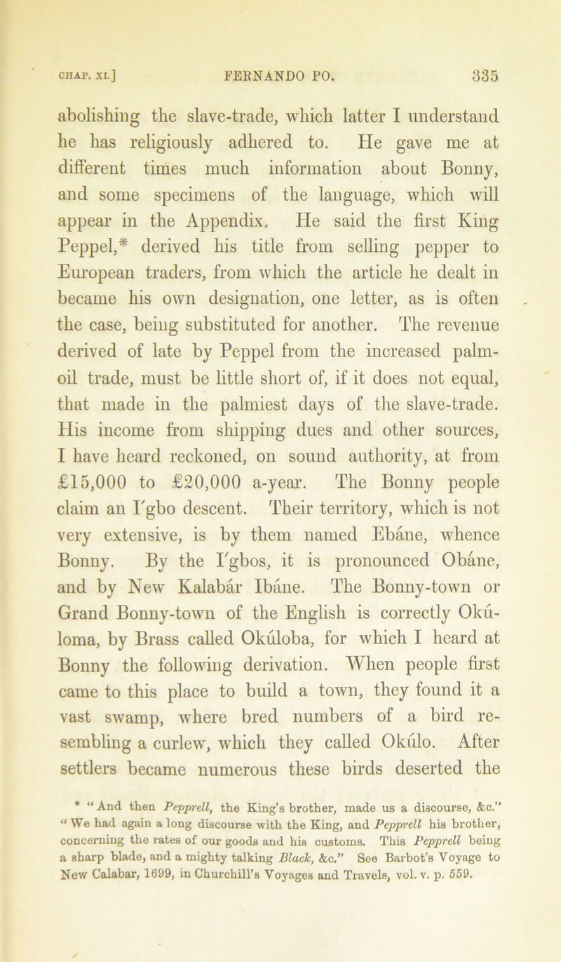 abolishing the slave-trade, which latter I understand he has religiously adhered to. He gave me at different times much information about Bonny, and some specimens of the language, which will appear in the Appendix. He said the first King Peppel,* derived his title from selling pepper to European traders, from which the article he dealt in became his own designation, one letter, as is often the case, being substituted for another. The revenue derived of late by Peppel from the increased palm- oil trade, must be little short of, if it does not equal, that made in the palmiest days of the slave-trade. His income from shipping dues and other sources, I have heard reckoned, on sound authority, at from £15,000 to £20,000 a-year. The Bonny people claim an Pgbo descent. Their territory, which is not very extensive, is by them named Ebane, whence Bonny. By the Pgbos, it is pronounced Obane, and by New Kalabar Ibane. The Bonny-town or Grand Bonny-town of the English is correctly Oku- loma, by Brass called Okuloba, for which I heard at Bonny the following derivation. When people first came to this place to build a town, they found it a vast swamp, where bred numbers of a bird re- sembling a curlew, which they called Okulo. After settlers became numerous these birds deserted the * “ And then Pepprell, the King’s brother, made us a discourse, &c.” “ We had again a long discourse with the King, and Pepprell his brother, concerning the rates of our goods and his customs. This Pepprell being a sharp blade, and a mighty talking Black, &c.” See Barbot’s Voyage to New Calabar, 1699, in Churchill’s Voyages and Travels, vol. v. p. 559.