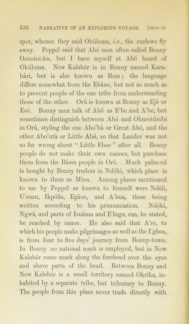 spot, whence they said Okuloma, i.e., the curlews fly away. Peppel said that Abo men often called Bonny Osimini-ku, but I have myself at Abd heard of Okuloma. New Kalabar is in Bonny named Kara- bari, but is also known as Bom; the language differs somewhat from the Ebane, but not so much as to prevent people of the one tribe from understanding those of the other. Oru is known at Bonny as Ejo or Eso. Bonny men talk of Abo as E'be and ALe, but sometimes distinguish between Abo and Okurotumbi in Oru, styling the one Abo’ba or Great Abo, and the other Abo’nta or Little Abo, so that Lander was not so far wrong about “ Little Eboe ” after all. Bonny people do not make them own canoes, but purchase them from the Bassa people in Oru. Much palm-oil is bought by Bonny traders in Ndoki, which place is known to them as Mina. Among places mentioned to me by Peppel as known to himself were Xdeli, U'zuzu, Ikpofia, Egane, and A'bua, these being written according to his pronunciation. Ndoki, Ngwa, and parts of Isuama and E'lugu, can, he stated, be reached by canoe. He also said that A'ro, to which his people make pilgrimages as well as the Lgbos, is from four to five days’ journey from Bonny-town. In Bonny no national mark is employed, but in New Kalabar some mark along the forehead over the eyes and shave parts of the head. Between Bonny and New Kalabar is a small territory named Okrika, in- habited by a separate tribe, but tributary to Bonny. The people from this place never trade directly with