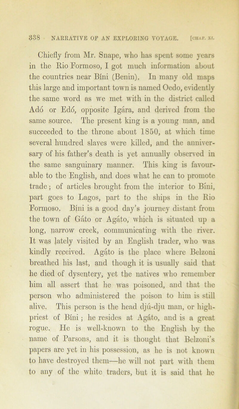 Chiefly from Mr. Snape, who has spent some years in the Rio Eormoso, I got much information about the countries near Bini (Benin), In many old maps this large and important town is named Oedo, evidently the same word as we met with in the district called Ado or Ed<5, opposite Igara, and derived from the same source. The present king is a young man, and succeeded to the throne about 1850, at which time several hundred slaves were killed, and the anniver- sary of his father’s death is yet annually observed in the same sanguinary manner. This king is favour- able to the English, and does what he can to promote trade; of articles brought from the interior to Bini, part goes to Lagos, part to the ships in the Rio Eormoso. Bini is a good day’s journey distant from the town of Gato or Agato, which is situated up a long, narrow creek, communicating with the river. It was lately visited by an English trader, who was kindly received. Agato is the place where Belzoni breathed his last, and though it is usually said that he died of dysentery, yet the natives who remember him all assert that he was poisoned, and that the person who administered the poison to him is still alive. This person is the head dju-dju man, or high- priest of Bini; he resides at Ag&to, and is a great rogue. He is well-known to the English by the name of Parsons, and it is thought that Belzoni’s papers are yet in his possession, ns he is not known to have destroyed them—he will not part with them to any of the white traders, but it is said that he