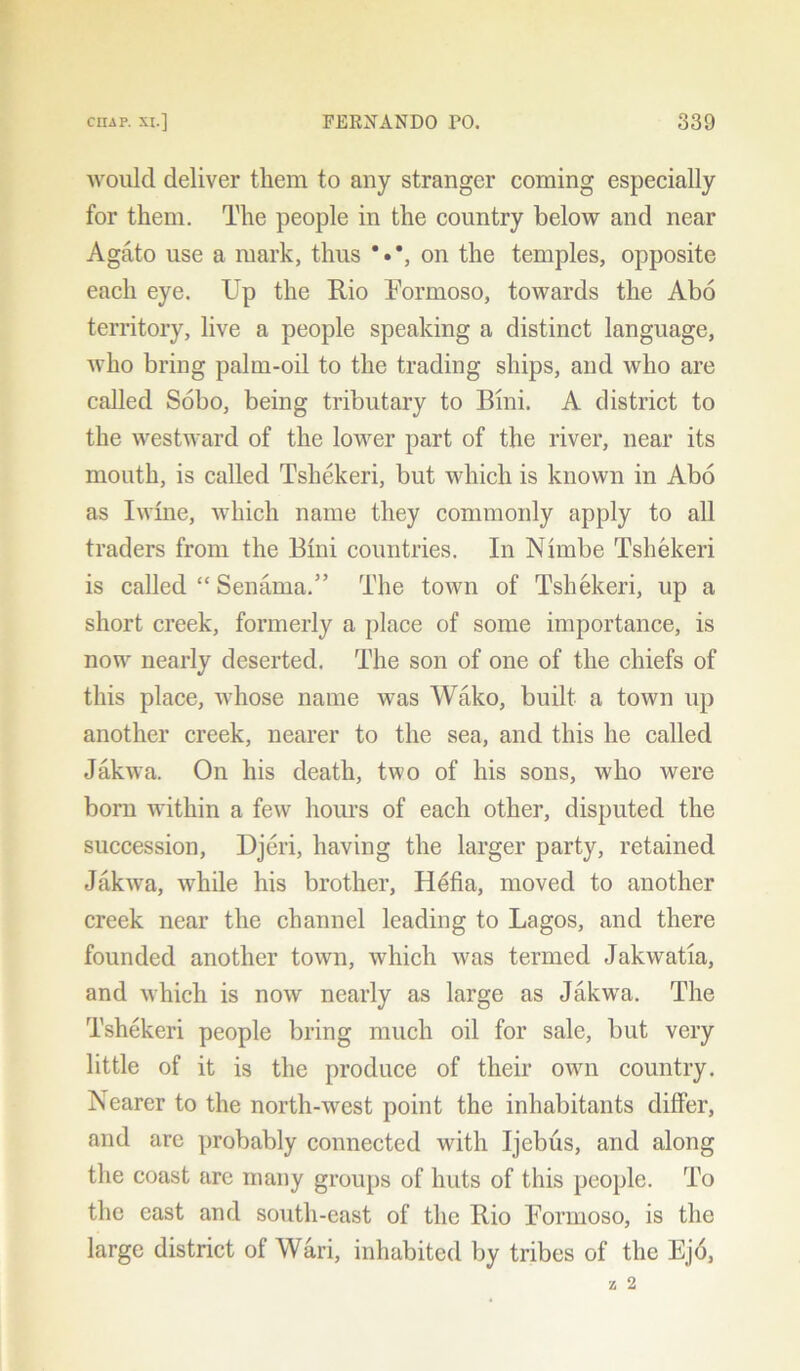 would deliver them to any stranger coming especially for them. The people in the country below and near Agato use a mark, thus on the temples, opposite each eye. Up the Rio Formoso, towards the Abo territory, live a people speaking a distinct language, who bring palm-oil to the trading ships, and who are called Sobo, being tributary to Bini. A district to the westward of the lower part of the river, near its mouth, is called Tshekeri, but which is known in Abo as Iwlne, which name they commonly apply to all traders from the Bini countries. In Nimbe Tshekeri is called “ Senama.” The town of Tshekeri, up a short creek, formerly a place of some importance, is now nearly deserted. The son of one of the chiefs of this place, whose name was Wako, built a town up another creek, nearer to the sea, and this he called Jakwa. On his death, two of his sons, who were born within a few hours of each other, disputed the succession, Djeri, having the larger party, retained JakwTa, while his brother, Hefia, moved to another creek near the channel leading to Lagos, and there founded another town, which was termed Jakwatia, and which is now nearly as large as Jakwa. The Tshekeri people bring much oil for sale, but very little of it is the produce of their own country. Nearer to the north-west point the inhabitants differ, and are probably connected with Ijebus, and along the coast arc many groups of huts of this people. To the east and south-east of the Rio For mo so, is the large district of Wari, inhabited by tribes of the Ej6,