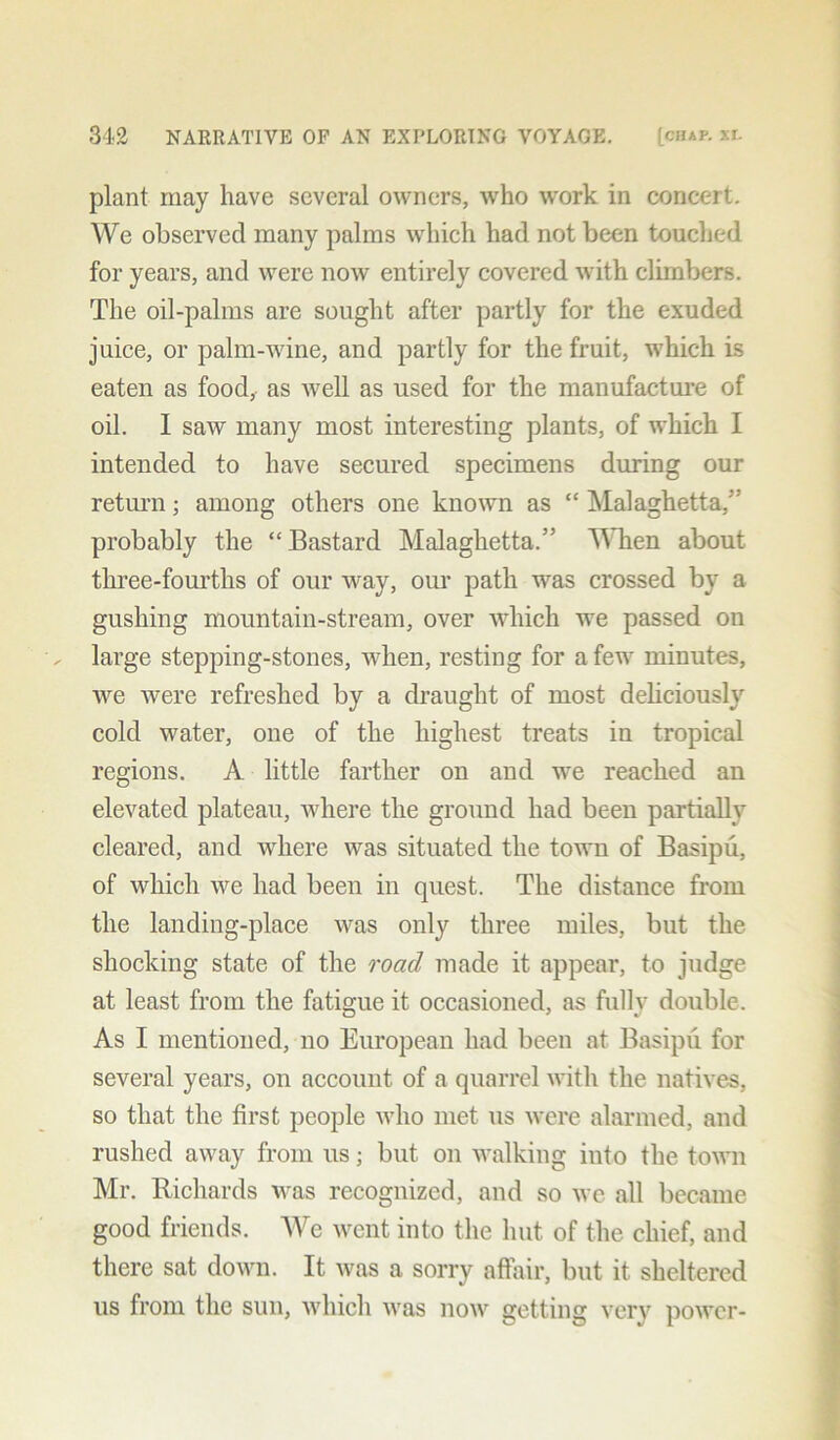 plant may have several owners, who work in concert. We observed many palms which had not been touched for years, and were now entirely covered with climbers. The oil-palms are sought after partly for the exuded juice, or palm-wine, and partly for the fruit, which is eaten as food, as well as used for the manufacture of oil. I saw many most interesting plants, of which I intended to have secured specimens during our return; among others one known as “ Malaghetta,” probably the “Bastard Malaghetta.'’ When about three-fourths of our way, our path was crossed by a gushing mountain-stream, over which we passed on large stepping-stones, when, resting for a few minutes, we were refreshed by a draught of most deliciously cold water, one of the highest treats in tropical regions. A little farther on and we reached an elevated plateau, where the ground had been partially cleared, and where was situated the town of Basipu, of which we had been in quest. The distance from the landing-place was only three miles, but the shocking state of the road made it appear, to judge at least from the fatigue it occasioned, as fullv double. As I mentioned, no European had been at Basipu for several years, on account of a quarrel with the natives, so that the first people who met us were alarmed, and rushed away from us; but on walking into the town Mr. Richards was recognized, and so we all became good friends. We went into the hut of the chief, and there sat down. It was a sorry affair, but it sheltered us from the sun, which was now getting very power-