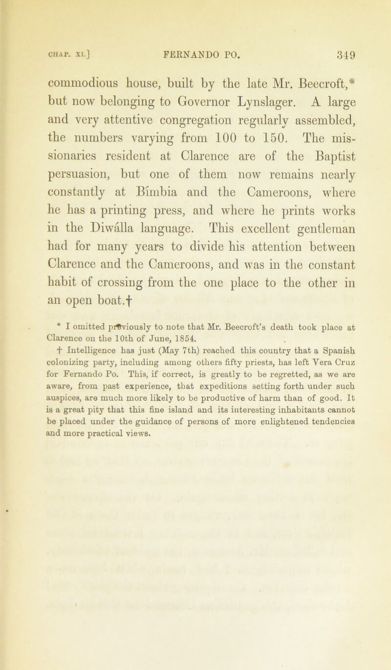 commodious house, built by the late Mr. Beecroft,* but now belonging to Governor Lynslager. A large and very attentive congregation regularly assembled, the numbers varying from 100 to 150. The mis- sionaries resident at Clarence are of the Baptist persuasion, but one of them now remains nearly constantlv at Bimbia and the Cameroons, where he has a printing press, and where he prints ivorks in the Diwalla language. This excellent gentleman had for many years to divide his attention between Clarence and the Cameroons, and was in the constant habit of crossing from the one place to the other in an open boat.f * I omitted previously to note that Mr. Beecroft’s death, took place at Clarence on the 10th of June, 1854. t Intelligence has just (May 7th) reached this country that a Spanish colonizing party, including among others fifty priests, has left Vera Cruz for Fernando Po. This, if correct, is greatly to be regretted, as we are aware, from past experience, that expeditions setting forth under such auspices, are much more likely to be productive of harm than of good. It is a great pity that this fine island and its interesting inhabitants cannot be placed under the guidance of persons of more enlightened tendencies and more practical views.