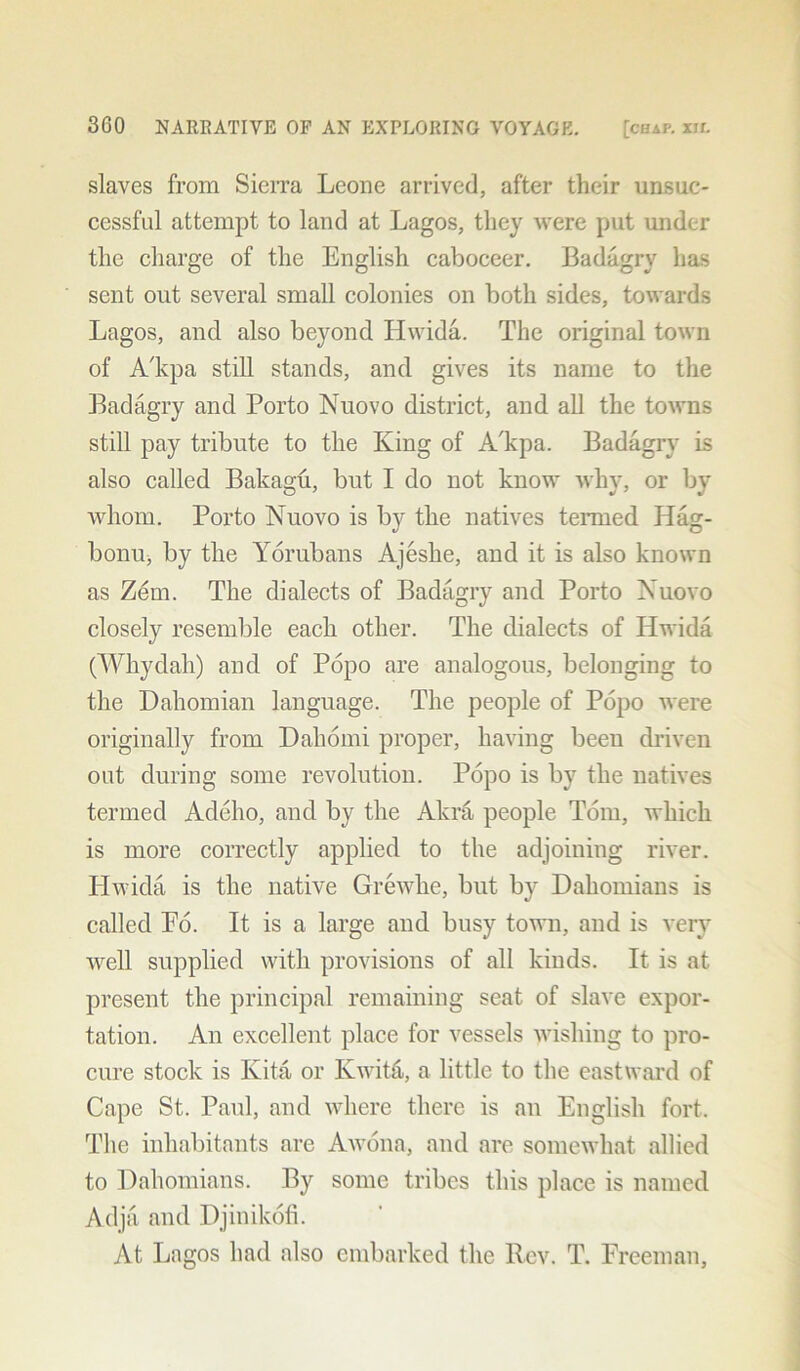 slaves from Sierra Leone arrived, after their unsuc- cessful attempt to land at Lagos, they were put under the charge of the English caboceer. Badagry lias sent out several small colonies on both sides, towards Lagos, and also beyond Hwida. The original town of A'kpa still stands, and gives its name to the Badagry and Porto Nuovo district, and all the towns still pay tribute to the King of A'kpa. Badagry is also called Bakagu, but I do not know why, or by whom. Porto Nuovo is by the natives termed Iiag- bonu, by the Yorubans Ajeshe, and it is also known as Zem. The dialects of Badagry and Porto Nuovo closely resemble each other. The dialects of Hwida (Whydah) and of Popo are analogous, belonging to the Daliomian language. The people of Popo were originally from Dahomi proper, having been driven out during some revolution. Popo is by the natives termed Adeho, and by the Akra people Tom, which is more correctly applied to the adjoining river. Iiwida is the native Grewhe, but by Dahomians is called Po. It is a large and busy town, and is very well supplied with provisions of all kinds. It is at present the principal remaining seat of slave expor- tation. An excellent place for vessels wishing to pro- cure stock is Kita or Kwita, a little to the eastward of Cape St. Paul, and where there is an English fort. The inhabitants are Awona, and are somewhat allied to Dahomians. By some tribes this place is named Adja and Djinikofi. At Lagos had also embarked the Rev. T. Freeman,