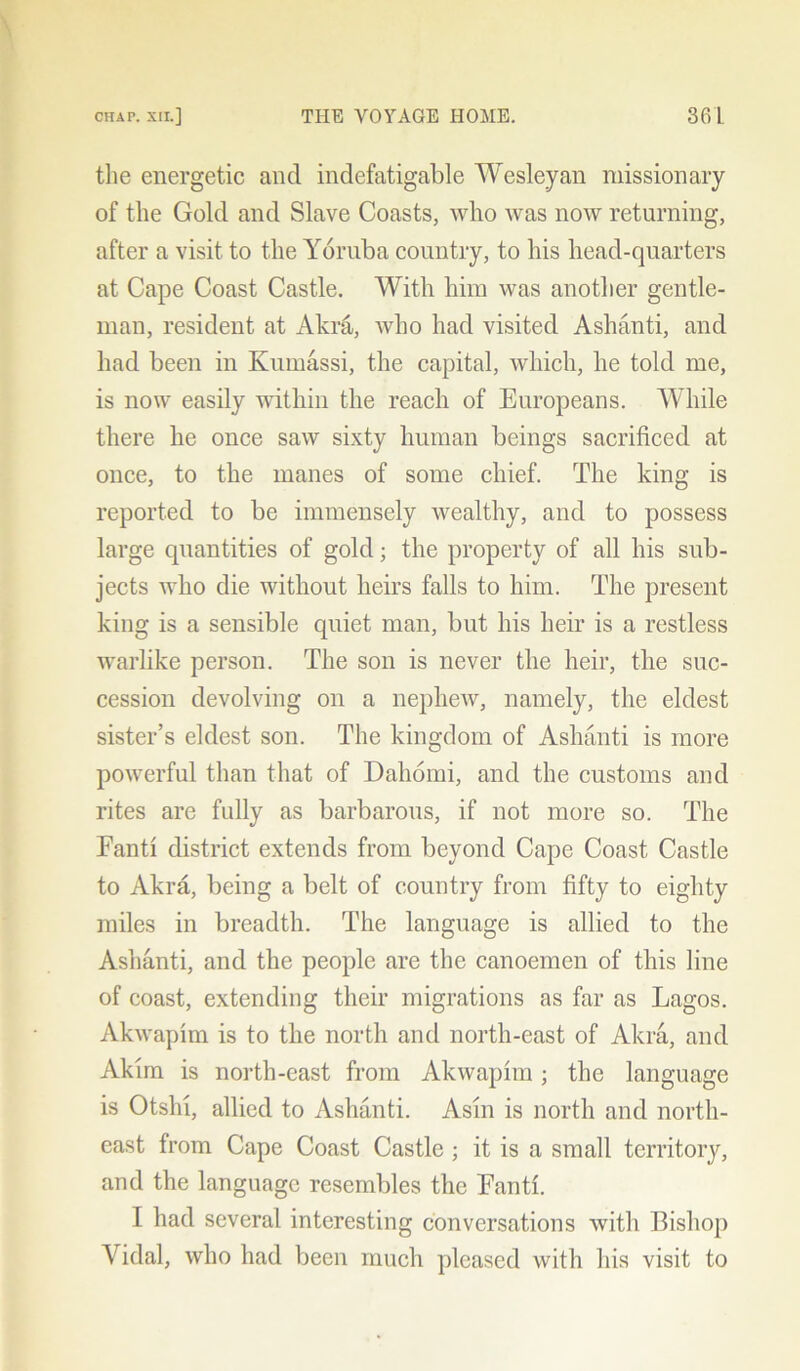 the energetic and indefatigable Wesleyan missionary of the Gold and Slave Coasts, who was now returning, after a visit to the Yoruba country, to his head-quarters at Cape Coast Castle. With him was another gentle- man, resident at Akra, who had visited Ashanti, and had been in Kumassi, the capital, which, he told me, is now easily within the reach of Europeans. While there he once saw sixty human beings sacrificed at once, to the manes of some chief. The king is reported to be immensely wealthy, and to possess large quantities of gold; the property of all his sub- jects who die without heirs falls to him. The present king is a sensible quiet man, but his heir is a restless warlike person. The son is never the heir, the suc- cession devolving on a nephew, namely, the eldest sister’s eldest son. The kingdom of Ashanti is more powerful than that of Dahomi, and the customs and rites are fully as barbarous, if not more so. The Fanti district extends from beyond Cape Coast Castle to Akra, being a belt of country from fifty to eighty miles in breadth. The language is allied to the Ashanti, and the people are the canoemen of this line of coast, extending their migrations as far as Lagos. Akwapim is to the north and north-east of Akra, and Akim is north-east from Akwapim ; the language is Otshi, allied to Ashanti. Asm is north and north- east from Cape Coast Castle ; it is a small territory, and the language resembles the Fanti. I had several interesting conversations with Bishop Yidal, who had been much pleased with his visit to