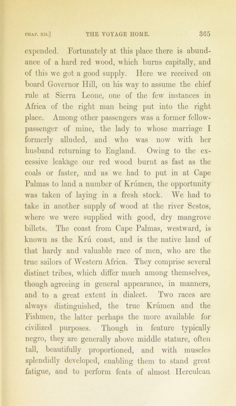 expended. Fortunately at this place there is abund- ance of a hard red wood, which burns capitally, and of this we got a good supply. Here we received on board Governor Hill, on his way to assume the chief ride at Sierra Leone, one of the few instances in Africa of the right man being put into the right place. Among other passengers was a former fellow- passenger of mine, the lady to whose marriage I formerly alluded, and who was now with her husband returning to England. Owing to the ex- cessive leakage our red wood burnt as fast as the coals or faster, and as we had to put in at Cape Palmas to land a number of Krumen, the opportunity was taken of laying in a fresh stock. We had to take in another supply of wood at the river Sestos, where we were supplied with good, dry mangrove billets. The coast from Cape Palmas, westward, is known as the Kru coast, and is the native land of that hardy and valuable race of men, who are the true sailors of Western Africa. They comprise several distinct tribes, which differ much among themselves, though agreeing in general appearance, in manners, and to a great extent in dialect. Two races are always distinguished, the true Krumen and the Eishmen, the latter perhaps the more available for civilized purposes. Though in feature typically negro, they are generally above middle stature, often tall, beautifully proportioned, and with muscles splendidly developed, enabling them to stand great fatigue, and to perform feats of almost Herculean