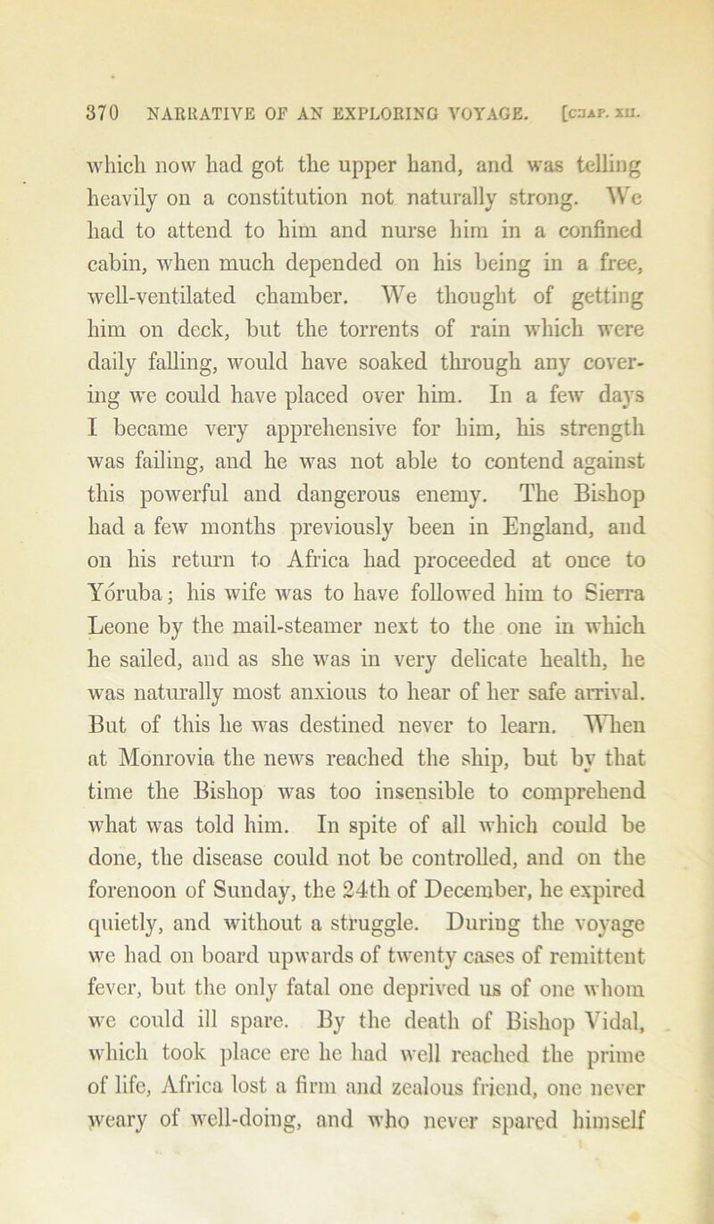 which now had got the upper hand, and was telling heavily on a constitution not naturally strong. We had to attend to him and nurse him in a confined cabin, when much depended on his being in a free, well-ventilated chamber. We thought of getting him on deck, but the torrents of rain which were daily falling, would have soaked through any cover- ing we could have placed over him. In a few days I became very apprehensive for him, his strength was failing, and he was not able to contend against this powerful and dangerous enemy. The Bishop had a few months previously been in England, and on his return to Africa had proceeded at once to Yoruba; his wife wras to have followed him to Sierra Leone by the mail-steamer next to the one in which he sailed, and as she was in very delicate health, he was naturally most anxious to hear of her safe arrival. But of this he was destined never to learn. When at Monrovia the news reached the ship, but by that time the Bishop was too insensible to comprehend what was told him. In spite of all which could be done, the disease could not be controlled, and on the forenoon of Sunday, the 24th of December, he expired quietly, and without a struggle. During the voyage we had on board upwards of twenty cases of remittent fever, but the only fatal one deprived us of one whom we could ill spare. By the death of Bishop Vidal, which took place ere he had well reached the prime of life, Africa lost a firm and zealous friend, one never weary of well-doing, and who never spared himself