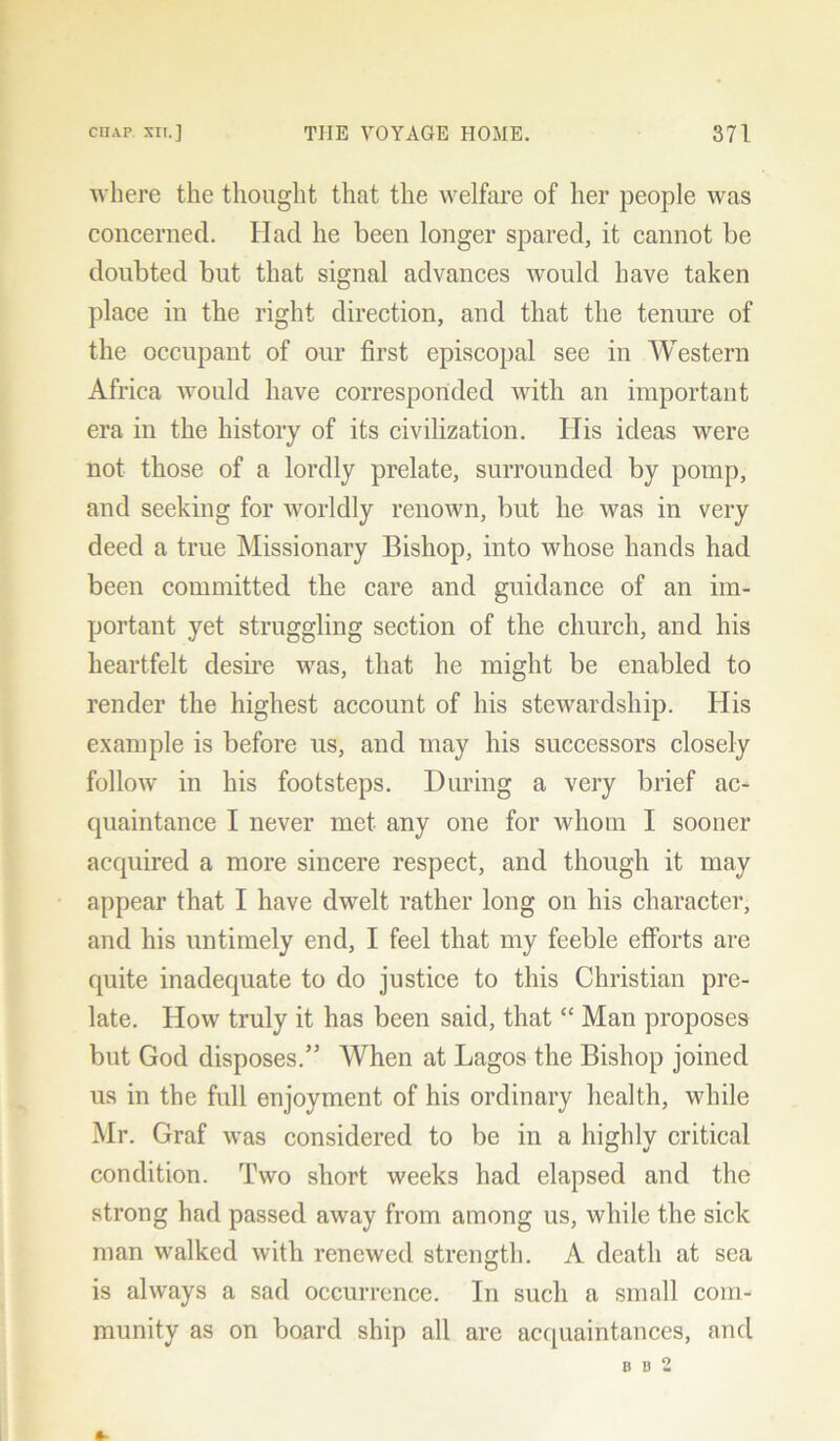 where the thought that the welfare of her people was concerned. Had he been longer spared, it cannot be doubted but that signal advances would have taken place in the right direction, and that the tenure of the occupant of our first episcopal see in Western Africa would have corresponded with an important era in the history of its civilization. His ideas were not those of a lordly prelate, surrounded by pomp, and seeking for worldly renown, but he was in very deed a true Missionary Bishop, into whose hands had been committed the care and guidance of an im- portant yet struggling section of the church, and his heartfelt desire was, that he might be enabled to render the highest account of his stewardship. His example is before us, and may his successors closely follow in his footsteps. During a very brief ac- quaintance I never met any one for whom I sooner acquired a more sincere respect, and though it may appear that I have dwelt rather long on his character, and his untimely end, I feel that my feeble efforts are quite inadequate to do justice to this Christian pre- late. How truly it has been said, that “ Man proposes but God disposes.” When at Lagos the Bishop joined us in the full enjoyment of his ordinary health, while Mr. Graf was considered to be in a highly critical condition. Two short weeks had elapsed and the strong had passed away from among us, while the sick man walked with renewed strength. A death at sea is always a sad occurrence. In such a small com- munity as on board ship all are acquaintances, and