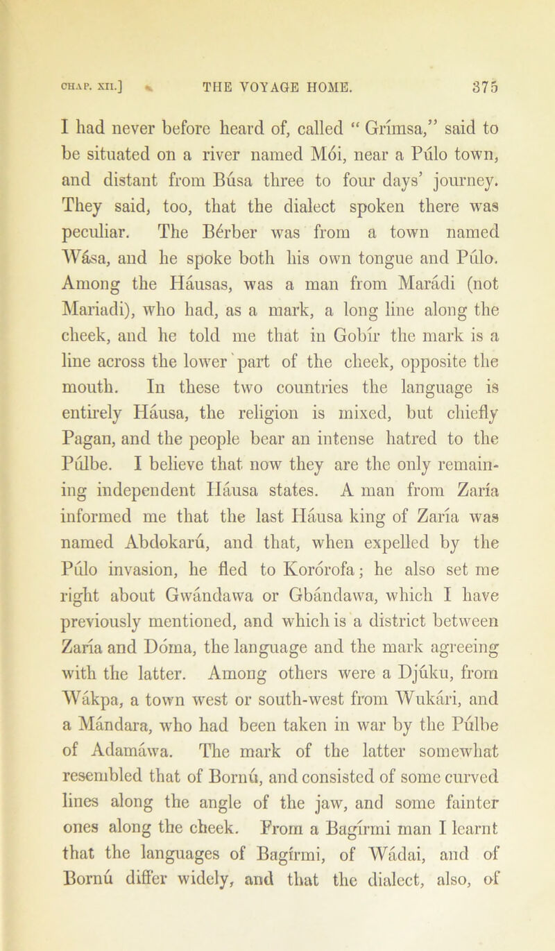 I had never before heard of, called “ Grimsa,” said to be situated on a river named Moi, near a Pulo town, and distant from Busa three to four days’ journey. They said, too, that the dialect spoken there was peculiar. The Berber was from a town named Wasa, and he spoke both his own tongue and Pulo. Among the Hausas, was a man from Maradi (not Mariadi), who had, as a mark, a long line along the cheek, and he told me that in Gobir the mark is a line across the lower part of the cheek, opposite the mouth. In these two countries the language is entirely Hausa, the religion is mixed, but chiefly Pagan, and the people bear an intense hatred to the Pulbe. I believe that now they are the only remain- ing independent Hausa states. A man from Zaria informed me that the last Hausa king of Zaria was named Abdokaru, and that, when expelled by the Pulo invasion, he fled to Kororofa; he also set me right about Gwandawa or Gbandawa, which I have previously mentioned, and which is a district between Zaria and Doma, the language and the mark agreeing with the latter. Among others were a Djuku, from Wakpa, a town west or south-west from Wukari, and a Mandara, wdio had been taken in war by the Pulbe of Adamawa. The mark of the latter somewhat resembled that of Bornu, and consisted of some curved lines along the angle of the jaw, and some fainter ones along the cheek. Prom a Bagirmi man I learnt that the languages of Bagirmi, of Wadai, and of Bornu differ widely, and that the dialect, also, of