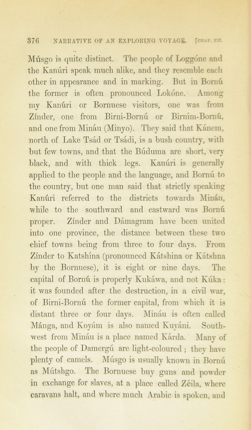 Mfisgo is quite distinct. The people of Loggdne and the Kanuri speak much alike, and they resemble each other in appearance and in marking. But in Bornh the former is often pronounced Lokone. Among my Kanuri or Bornuese visitors, one was from Zinder, one from Birni-Bornu or Bimim-Bornu, and one from Minau (Minyo). They said that Kanem, north of Lake Tsad or Tsadi, is a bush count it, with but few towns, and that the Buduma are short, very black, and with thick legs. Kanuri is generally applied to the people and the language, and Bomii to the country, but one man said that strictly speaking Kanuri referred to the districts towards Minau, while to the southward and eastward was Bornu proper. Zinder and Damagram have been united into one province, the distance between these two chief towns being from three to four days. From Zinder to Katshina (pronounced Katsliina or Katshna by the Bornuese), it is eight or nine days. The capital of Bornu is properly Kukawa, and not Kiika: it was founded after the destruction, in a civil war, of Birni-Bornu the former capital, from which it is distant three or four days. Minau is often called Manga, and Koyam is also named Kuyani. South- west from Minau is a place named Karda. Many of the people of Damergu are light-coloured ; they have plenty of camels. Musgo is usually known in Bornu as Mutshgo. The Bornuese buv guns and powder in exchange for slaves, at a place called Zeila, where caravans halt, and where much Arabic is spoken, and