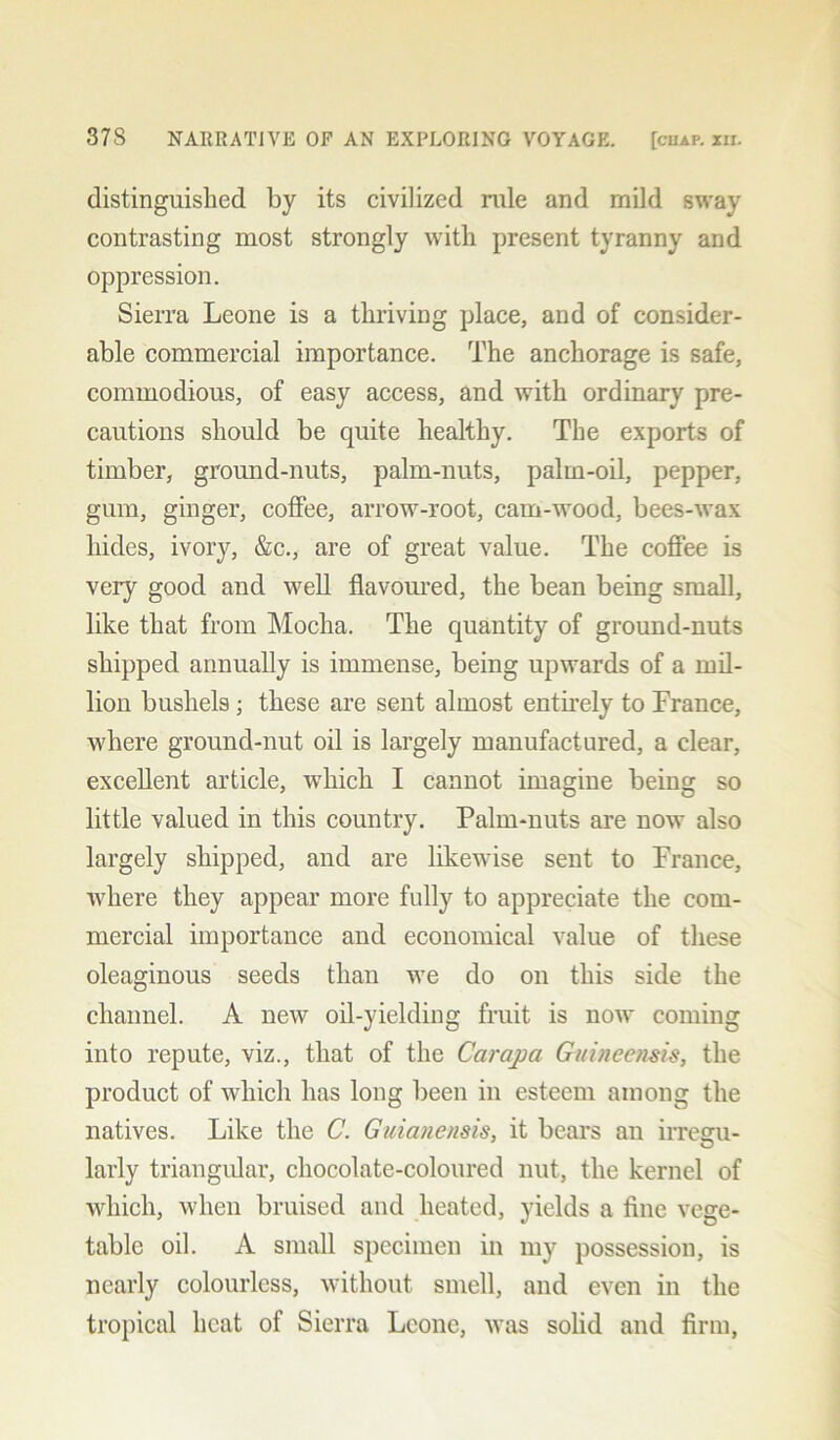 distinguished by its civilized rule and mild sway contrasting most strongly with present tyranny and oppression. Sierra Leone is a thriving place, and of consider- able commercial importance. The anchorage is safe, commodious, of easy access, and with ordinary pre- cautions should be quite healthy. The exports of timber, ground-nuts, palm-nuts, palm-oil, pepper, gum, ginger, coffee, arrow-root, cam-wood, bees-wax hides, ivory, &c., are of great value. The coffee is very good and well flavoured, the bean being small, like that from Mocha. The quantity of ground-nuts shipped annually is immense, being upwards of a mil- lion bushels; these are sent almost entirely to Prance, where ground-nut oil is largely manufactured, a clear, excellent article, which I cannot imagine being so little valued in this country. Palm-nuts are now also largely shipped, and are likewise sent to France, where they appear more fully to appreciate the com- mercial importance and economical value of these oleaginous seeds than we do on this side the channel. A new oil-yielding fruit is now coming into repute, viz., that of the Carapa Guineensis, the product of which has long been in esteem among the natives. Like the C. Guianensis, it bears an irregu- larly triangular, chocolate-coloured nut, the kernel of which, when bruised and heated, yields a fine vege- table oil. A small specimen in my possession, is nearly colourless, without smell, and even in the tropical heat of Sierra Leone, was solid and firm,