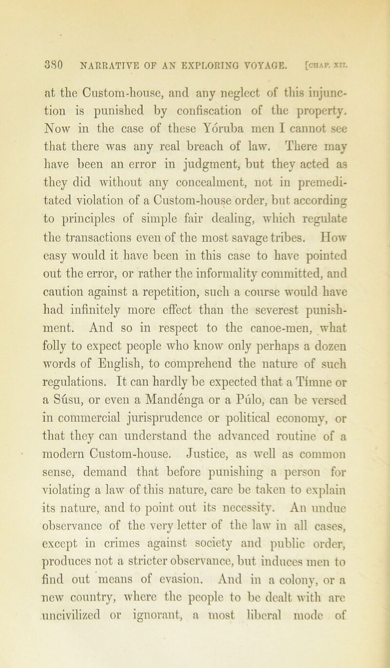 at the Custom-house, and any neglect of this injunc- tion is punished by confiscation of the property. Now in the case of these Yoruba men I cannot see that there was any real breach of law. There may have been an error in judgment, but they acted as they did without any concealment, not in premedi- tated violation of a Custom-house order, but accordin'? to principles of simple fair dealing, which regulate the transactions even of the most savage tribes. How easy would it have been in this case to have pointed out the error, or rather the informality committed, and caution against a repetition, such a course would have had infinitely more effect than the severest, punish- ment. And so in respect to the canoe-men, what folly to expect people who know only perhaps a dozen words of English, to comprehend the nature of such regulations. It can hardly be expected that a Timne or a Susu, or even a Mandenga or a Piilo, can be versed in commercial jurisprudence or political economy, or that they can understand the advanced routine of a modern Custom-house. Justice, as well as common sense, demand that before punishing a person for violating a law of this nature, care be taken to explain its nature, and to point out its necessity. An undue observance of the very letter of the law in all cases, except in crimes against society and public order, produces not a stricter observance, but induces men to find out means of evasion. And in a colony, or a new country, where the people to be dealt with are uncivilized or ignorant, a most liberal mode of