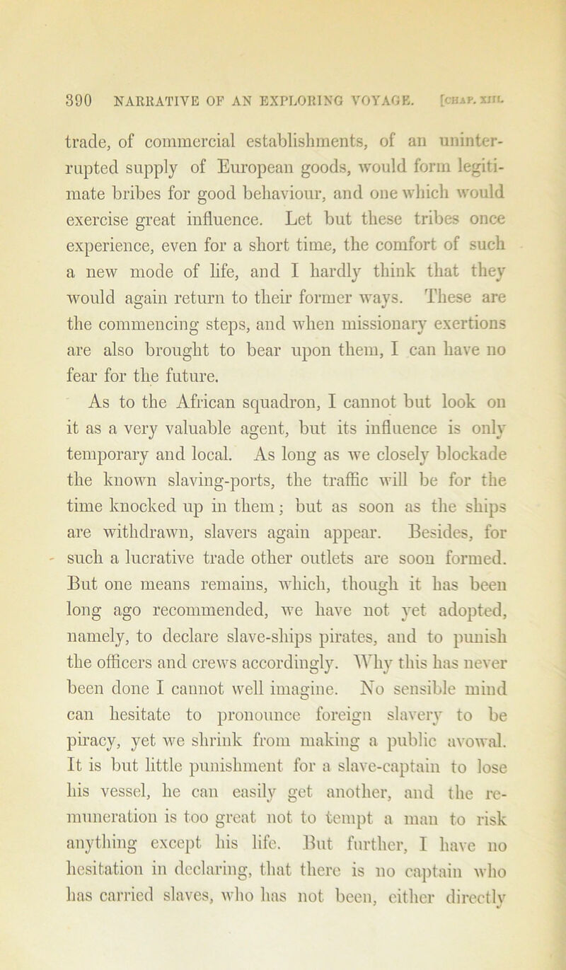 trade, of commercial establishments, of an uninter- rupted supply of European goods, would form legiti- mate bribes for good behaviour, and one which would exercise great influence. Let but these tribes once experience, even for a short time, the comfort of such a new mode of life, and I hardly think that they would again return to their former ways. These are the commencing steps, and when missionary exertions are also brought to bear upon them, I can have no fear for the future. As to the African squadron, I cannot but look on it as a very valuable agent, but its influence is only temporary and local. As long as we closely blockade the known slaving-ports, the traffic will be for the time knocked up in them; but as soon as the ships are withdrawn, slavers again appear. Besides, for such a lucrative trade other outlets are soon formed. But one means remains, which, though it has been long ago recommended, we have not yet adopted, namely, to declare slave-ships pirates, and to punish the officers and crews accordingly. Why this has never been done I cannot well imagine. No sensible mind can hesitate to pronounce foreign slavery to be piracy, yet we shrink from making a public avowal. It is but little punishment for a slave-captain to lose his vessel, he can easily get another, and the re- muneration is too great not to tempt a man to risk anything except his life. But further, I have no hesitation in declaring, that there is no captain who has carried slaves, who has not been, either directlv 3 J