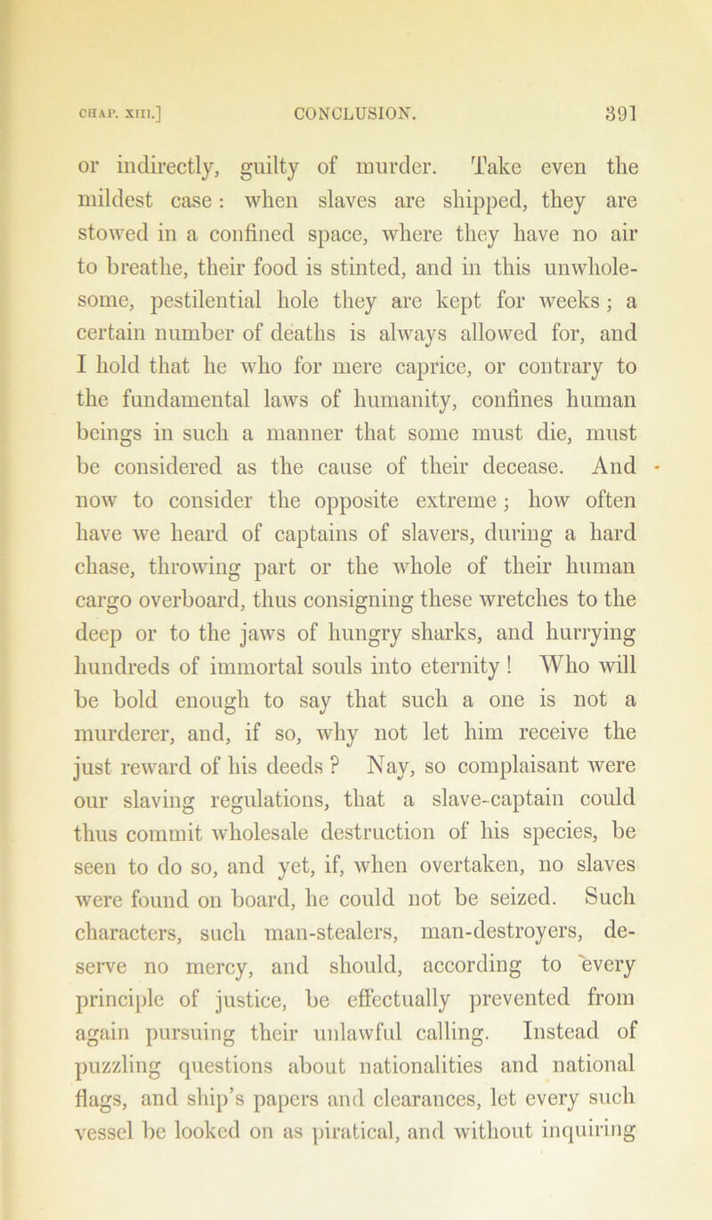 or indirectly, guilty of murder. Take even the mildest case: when slaves are shipped, they are stowed in a confined space, where they have no air to breathe, their food is stinted, and in this unwhole- some, pestilential hole they are kept for weeks ; a certain number of deaths is always allowed for, and I hold that he who for mere caprice, or contrary to the fundamental laws of humanity, confines human beings in such a manner that some must die, must be considered as the cause of their decease. And - now to consider the opposite extreme; how often have we heard of captains of slavers, during a hard chase, throwing part or the whole of their human cargo overboard, thus consigning these wretches to the deep or to the jaws of hungry sharks, and hurrying hundreds of immortal souls into eternity! Who will be bold enough to say that such a one is not a murderer, and, if so, why not let him receive the just reward of his deeds ? Nay, so complaisant were our slaving regulations, that a slave-captain could thus commit wholesale destruction of his species, be seen to do so, and yet, if, when overtaken, no slaves were found on board, he could not be seized. Such characters, such man-stealers, man-destroyers, de- serve no mercy, and should, according to every principle of justice, be effectually prevented from again pursuing their unlawful calling. Instead of puzzling questions about nationalities and national flags, and ship’s papers and clearances, let every such vessel be looked on as piratical, and without inquiring