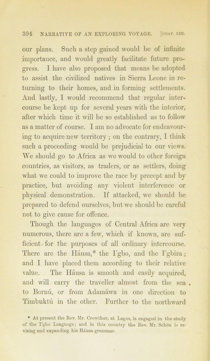 our plans. Such a step gained would be of infinite importance, and would greatly facilitate future pro- gress. I have also proposed that means be adopted to assist the civilized natives in Sierra Leone in re- turning to their homes, and in forming settlements. And lastly, I would recommend that regular inter- course be kept up for several years with the interior, after which time it Avill be so established as to follow as a matter of course. I am no advocate for endeavour- ing to acquire new territory ; on the contrary, I think such a proceeding would be prejudicial to our views. We should go to Africa as we would to other foreign countries, as visitors, as traders, or as settlers, doing what we could to improve the race by precept and by practice, but avoiding any violent interference or physical demonstration. If attacked, we should be prepared to defend ourselves, but we should be careful not to give cause for offence. Though the languages of Central Africa are very numerous, there are a few, which if known, are suf- ficient • for the purposes of all ordinary intercourse. There are the Hausa,* the Tgbo, and the Tgbira ; and I have placed them according to their relative value. The Hausa is smooth and easily acquired, and will carry the traveller almost from the sea . to Bornu, or from Adamawa in one direction to Timbuktu in the other. Further to the northward * At present the Rev. Mr. Crowtlier, at Lagos, is engaged in the study of the I'gbo Language; and in this country the Rev. Mr. Schon is re- vising and expanding his Hdusa grammar.