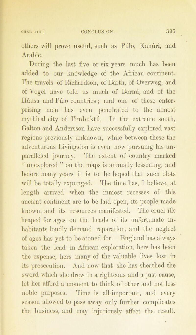 others will prove useful, such as Pulo, Kanuri, and Arabic. During the last five or six years much has been added to our knowledge of the African continent. The travels of Richardson, of Barth, of Overweg, and of Vogel have told us much of Bornu, and of the Hausa and Pulo countries ; and one of these enter- prising men has even penetrated to the almost mythical city of Timbuktu. In the extreme south, Galton and Andersson have successfully explored vast regions previously unknown, while between these the adventurous Livingston is even iioav pursuing his un- paralleled journey. The extent of country marked “ unexplored ” on the maps is annually lessening, and before many years it is to be hoped that such blots will be totally expunged. The time has, I believe, at length arrived when the inmost recesses of this ancient continent are to be laid open, its people made known, and its resources manifested. The cruel ills heaped for ages on the heads of its unfortunate in- habitants loudly demand reparation, and the neglect of ages has yet to be atoned for. England has always taken the lead in African exploration, hers has been the expense, hers many of the valuable lives lost in its prosecution. And now that she has sheathed the sword which she drew in a righteous and a just cause, let her afford a moment to think of other and not less noble purposes. Time is all-important, and every season allowed to pass away only further complicates the business, and may injuriously affect the result.