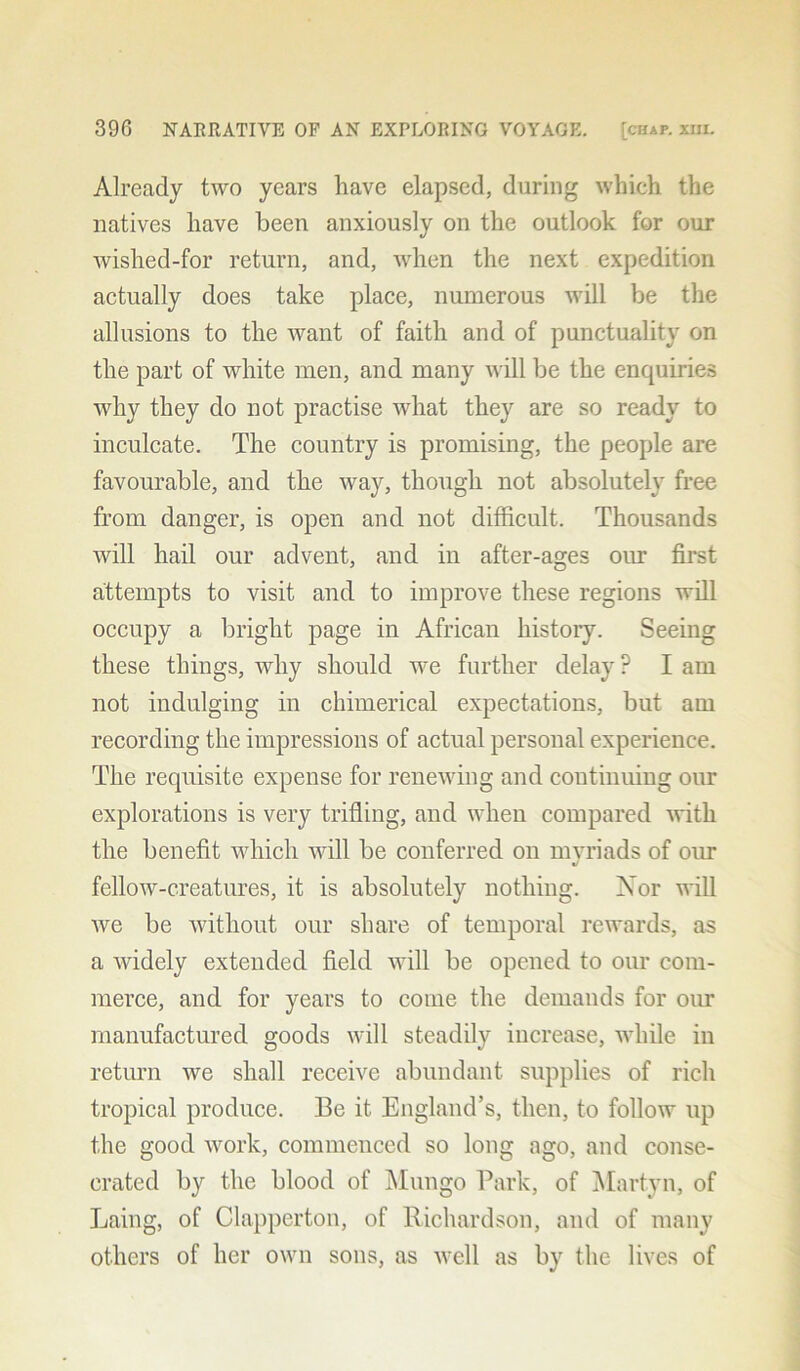 Already two years have elapsed, during which the natives have been anxiously on the outlook for our wished-for return, and, when the next expedition actually does take place, numerous will be the allusions to the want of faith and of punctuality on the part of white men, and many will be the enquiries why they do not practise what they are so ready to inculcate. The country is promising, the people are favourable, and the way, though not absolutely free from danger, is open and not difficult. Thousands will hail our advent, and in after-ages our first attempts to visit and to improve these regions will occupy a bright page in African history. Seeing these things, why should we further delay ? I am not indulging in chimerical expectations, but am recording the impressions of actual personal experience. The requisite expense for renewing and continuing our explorations is very trifling, and when compared with the benefit which will be conferred on mvriads of our «/ fellow-creatures, it is absolutely nothing. Nor will we be without our share of temporal rewards, as a widely extended field will be opened to our com- merce, and for years to come the demands for our manufactured goods will steadily increase, while in return we shall receive abundant supplies of rich tropical produce. Be it England’s, then, to follow up the good work, commenced so long ago, and conse- crated by the blood of Mungo Park, of Martyn, of Laing, of Clapperton, of Richardson, and of many others of her own sons, as well as by the lives of
