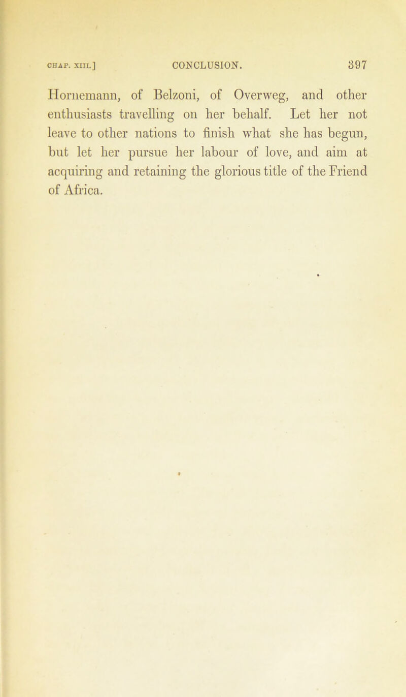 Hornemann, of Belzoni, of Overweg, and other enthusiasts travelling on her behalf. Let her not leave to other nations to finish what she has begun, but let her pursue her labour of love, and aim at acquiring and retaining the glorious title of the Friend of Africa.