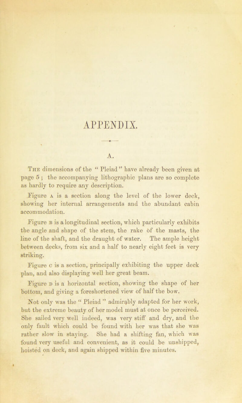 APPENDIX. A. Tite dimensions of the “ Pleiad ” have already been given at page 5 ; the accompanying lithographic plans are so complete as hardly to require any description. Figure a is a section along the level of the lower deck, showing her internal arrangements and the abundant cabin accommodation. Figure b is a longitudinal section, which particularly exhibits the angle and shape of the stem, the rake of the masts, the line of the shaft, and the draught of water. The ample height between decks, from six and a half to nearly eight feet is very striking. Figure c is a section, principally exhibiting the upper deck plan, and also displaying well her great beam. Figure D is a horizontal section, showing the shape of her bottom, and giving a foreshortened view of half the bow. Not only was the “ Pleiad ” admirably adapted for her work, but the extreme beauty of her model must at once be perceived. She sailed very well indeed, was very stiff and dry, and the only fault which could be found with her was that she was rather slow in staying. She had a shifting fan, which was found very useful and convenient, as it could be unshipped, hoisted on deck, and again shipped within five minutes.