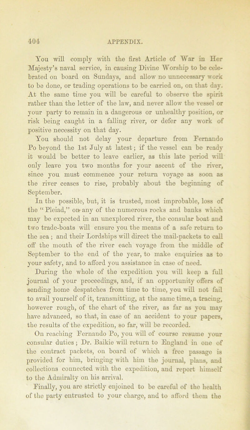 You will comply with the first Article of War in Her Majesty’s naval service, in causing Divine Worship to be cele- brated on board on Sundays, and allow no unnecessary work to be done, or trading operations to be carried on, on that day. At the same time you will be careful to observe the spirit rather than the letter of the law, and never allow the vessel or your party to remain in a dangerous or unhealthy position, or risk being caught in a falling river, or defer any work of positive necessity on that day. You should not delay your departure from Fernando Po beyond the 1st July at latest; if the vessel can be ready it would be better to leave earlier, as this late period will only leave you two months for your ascent of the river, since you must commence your return voyage as soon as the river ceases to rise, probably about the beginning of September. In the possible, but, it is trusted, most improbable, loss of the “Pleiad,” on-any of the numerous rocks and banks which may be expected in an unexplored river, the consular boat and two trade-boats will ensure you the means of a safe return to the 3ea ; and their Lordships will direct the mail-packets to call off the mouth of the river each voyage from the middle of September to the end of the year, to make enquiries as to your safety, and to afford you assistance in case of need. During the whole of the expedition you will keep a full journal of your proceedings, and, if an opportunity offers of sending home despatches from time to time, you will not fail to avail yourself of it, transmitting, at the same time, a tracing, however rough, of the chart of the river, as far as you may have advanced, so that, in case of an accident to your papers, the results of the expedition, so far, will be recorded. On reaching Fernaudo Po, you will of course resume your consular duties; Dr. Baikie will return to England in one of the contract packets, on board of which a free passage is provided for him, bringing with him the journal, plans, and collections connected with the expedition, and report himself to the Admiralty on his arrival. Finally, you are strictly enjoined to be careful of the health of the party entrusted to your charge, and to afford them the