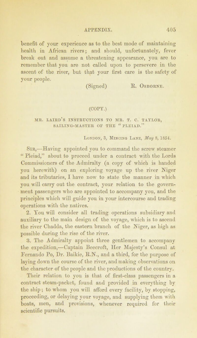 benefit of your experience as to the best mode of maintaining health in African rivers; and should, unfortunately, fever break out and assume a threatening appearance, you are to remember that you are not called upon to persevere in the ascent of the river, but that your first care is the safety of your people. (Signed) E. Osborne. (COPY.) MR. laird’s INSTRUCTIONS TO MR. T. C. TATLOR, SAILING-MASTER OE THE “ PLEIAD.” London, 3, Mincing Lane, May 8,1854. Sir,—Having appointed you to command the screw steamer “ Pleiad,” about to proceed under a contract with the Lords Commissioners of the Admiralty (a copy of which is handed you herewith) on an exploring voyage up the river Niger and its tributaries, I have now to state the manner in which you will carry out the contract, your relation to the govern- ment passengers who are appointed to accompany you, and the principles which will guide you in your intercourse and trading operations with the natives. 2. You will consider all trading operations subsidiary and auxiliary to the main design of the voyage, which is to ascend the river Chadda, the eastern branch of the Niger, as high as possible during the rise of the river. 3. The Admiralty appoint three gentlemen to accompany the expedition,—Captain Beecroft, Her Majesty’s Consul at Fernando Po, Dr. Baikie, E.N., and a third, for the purpose of laying down the course of the river, and making observations on the character of the people and the productions of the country. Their relation to you is that of first-class passengers in a contract steam-packet, found and provided in everything by the ship; to whom you will afford every facility, by stopping, proceeding, or delaying your voyage, and supplying them with boats, men, and provisions, whenever required for their scientific pursuits.
