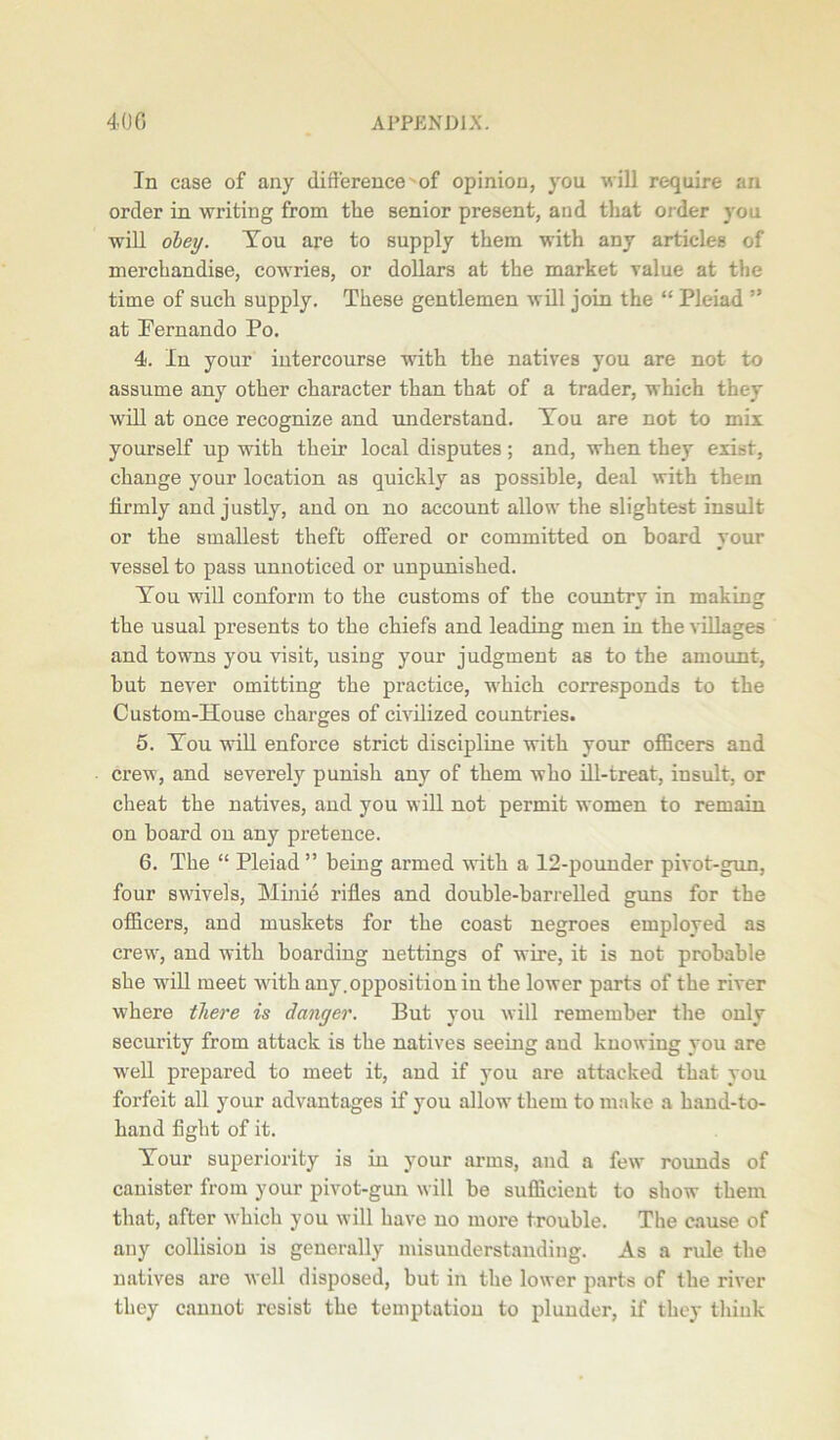 In case of any difference of opinion, you will require an order in writing from the senior present, and that order you will obey. You are to supply them with any articles of merchandise, cowries, or dollars at the market value at the time of such supply. These gentlemen will join the “ Pleiad ” at Pernando Po. 4. In your intercourse with the natives you are not to assume any other character than that of a trader, which they will at once recognize and understand. You are not to mix yourself up with their local disputes; and, when they exist, change your location as quickly as possible, deal with them firmly and justly, and on no account allow the slightest insult or the smallest theft offered or committed on board your vessel to pass unnoticed or unpunished. You will conform to the customs of the country in making the usual presents to the chiefs and leading men in the villages and towns you visit, using your judgment as to the amount, but never omitting the practice, which corresponds to the Custom-House charges of civilized countries. 5. You will enforce strict discipline with your officers and crew, and severely punish any of them who ill-treat, insult, or cheat the natives, and you will not permit women to remain on board on any pretence. 6. The “ Pleiad” being armed with a 12-pounder pivot-gun, four swivels, Minie rifles and double-barrelled guns for the officers, and muskets for the coast negroes employed as crewr, and with boarding nettings of wire, it is not probable she will meet with any.opposition in the lower parts of the river where there is danger. But you will remember the only security from attack is the natives seeing and knowing you are w'ell prepared to meet it, and if you are attacked that you forfeit all your advantages if you allow them to make a hand-to- hand fight of it. Your superiority is in your arms, and a few rounds of canister from your pivot-gun will be sufficient to show them that, after which you will have no more trouble. The cause of any collision is generally misunderstanding. As a rule the natives are well disposed, but in the lower parts of the river they cannot resist the temptation to plunder, if they think