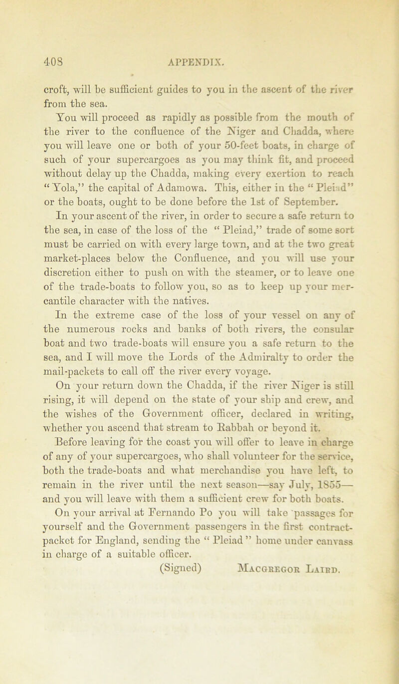 croft, will be sufficient guides to you in the ascent of the river from the sea. You will proceed as rapidly as possible from the mouth of the river to the confluence of the Niger and Cliadda, where you wrill leave one or both of your 50-feet boats, in charge of such of your supercargoes as you may think fit, and proceed without delay up the Chadda, making every exertion to reach “ Tola,” the capital of Adamowa. This, either in the “ PleLd” or the boats, ought to be done before the 1st of September. In your ascent of the river, in order to secure a safe return to the sea, in case of the loss of the “ Pleiad,” trade of some sort must be carried on with every large town, and at the two great market-places below the Confluence, and you will use your discretion either to push on with the steamer, or to leave one of the trade-boats to follow you, so as to keep up your mer- cantile character with the natives. In the extreme case of the loss of your vessel on any of the numerous rocks and banks of both rivers, the consular boat and two trade-boats will ensure you a safe return to the sea, and I will move the Lords of the Admiralty to order the mail-packets to call off the river every voyage. On your return down the Chadda, if the river Niger is still rising, it will depend on the state of your ship and crew, and the wishes of the Government officer, declared in writing, whether you ascend that stream to Kabbah or beyond it. Before leaving for the coast you will offer to leave in charge of any of your supercargoes, who shall volunteer for the service, both the trade-boats and what merchandise you have left, to remain in the river until the next season—say July, 1855— and you will leave with them a sufficient crew for both boats. On your arrival at Fernando Po you will take passages for yourself and the Government passengers in the first contract- packet for England, sending the “ Pleiad ” home under canvass in charge of a suitable officer. (Signed) Macgregor Laird.