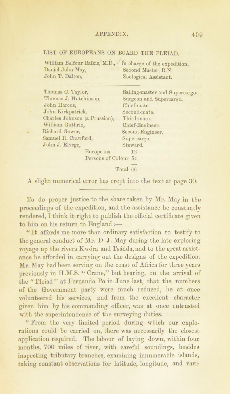 LIST OF EUROPEANS ON BOARD THE PLEIAD. William Balfour Baikie,'M.D., ' in charge of tlie expedition. Daniel John May, John T. Dalton, Second Master, R.N. Zoological Assistant. Thomas C. Taylor, Thomas J. Hutchinson, John Harcus, John Kirkpatrick, Charles Johnson (a Prussian), William Guthrie, Richard Gower, Samuel R. Crawford, J ohn J. Elvege, Sailing-master and Supercargo. Surgeon and Supercargo. Chief-mate. Second-mate. Third-mate. Chief-Engineer. Second-Engineer. Supercargo. Steward. Europeans 12 Persons of Colour 54 Total 66 A slight numerical error has crept into the text at page 30. To do proper justice to the share taken by Mr. May in the proceedings of the expedition, and the assistance he constantly- rendered, I think it right to publish the official certificate given to him on his return to England :— “ It affords me more than ordinary satisfaction to testify to the general conduct of Mr. D. J. May during the late exploring voyage up the rivers Kwora and Tsadda, and to the great assist- ance he afforded in carrying out the designs of the expedition. Mr. May had been serving on the coast of Africa for three years previously in H.M.S. “ Crane,” but hearing, on the arrival of the “ Pleiad” at Fernando Po in June last, that the numbers of the Government party were much reduced, he at once volunteered his services, and from the excellent character given him by his commanding officer, was at once entrusted with the superintendence of the surveying duties. “ From the very limited period during which our explo- rations could he carried on, there was necessarily the closest application required. The labour of laying down, within four months, 700 miles of river, with careful soundings, besides inspecting tributary branches, examining innumerable islands, taking constant observations for latitude, longitude, and vari-