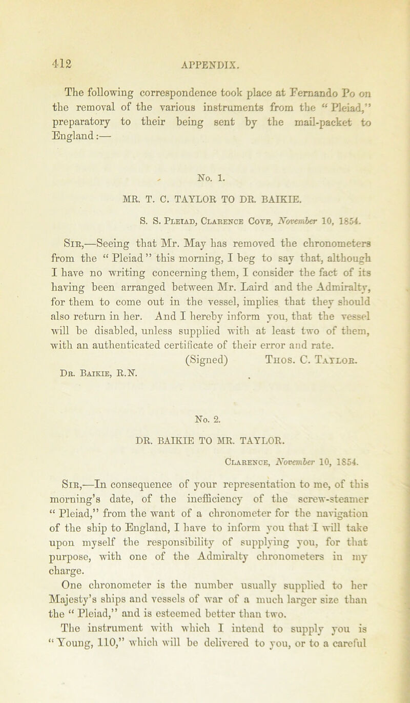 The following correspondence took place at Fernando Po on the removal of the various instruments from the “ Pleiad,” preparatory to their being sent by the mail-packet to England:— No. 1. MR. T. C. TAYLOR TO DR. BAIKIE. S. S. Pleiad, Clarence Cove, November 10, 1854. Sie,—Seeing that Mr. May has removed the chronometers from the “ Pleiad” this morning, I beg to say that, although I have no writing concerning them, I consider the fact of its having been arranged between Mr. Laird and the Admiralty, for them to come out in the vessel, implies that they should also return in her. And 1 hereby inform you, that the vessel will be disabled, unless supplied with at least two of them, with an authenticated certificate of their error and rate. (Signed) Thos. C. Tatloe. Dr. Baikie, R.N. No. 2. DR. BAIKIE TO MR. TAYLOR. Clarence, November 10, 1854. Sir,—In consequence of your representation to me, of this morning’s date, of the inefficiency of the screw-steamer “ Pleiad,” from the want of a chronometer for the navigation of the ship to England, I have to inform you that I will take upon myself the responsibility of supplying you, for that purpose, with one of the Admiralty chronometers in my charge. One chronometer is the number usually supplied to her Majesty’s ships and vessels of war of a much larger size than the “ Pleiad,” and is esteemed better than two. The instrument with which I intend to supply you is “Young, 110,” which will be delivered to you, or to a careful