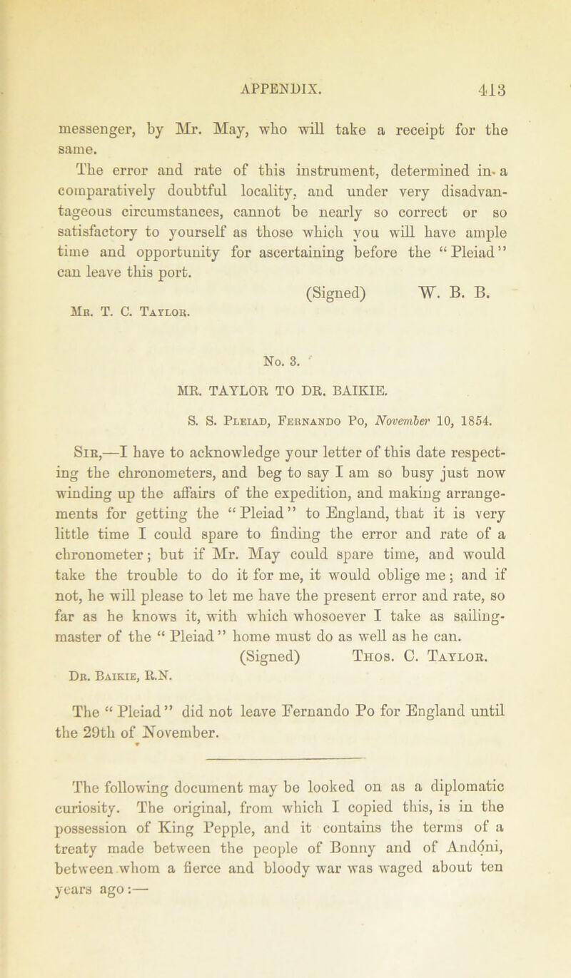 messenger, by Mr. May, who will take a receipt for the same. The error and rate of this instrument, determined in- a comparatively doubtful locality, and under very disadvan- tageous circumstances, cannot be nearly so correct or so satisfactory to yourself as those which you will have ample time and opportunity for ascertaining before the “Pleiad” can leave this port. (Signed) W. B. B. Mb. T. C. Tavlor. No. 3. MR. TAYLOR TO DR. BAIKIE. S. S. Pleiad, Fernando Po, November 10, 1854. Sib,—I have to acknowledge your letter of this date respect- ing the chronometers, and beg to say I am so busy just now winding up the affairs of the expedition, and making arrange- ments for getting the “Pleiad” to England, that it is very little time I could spare to finding the error and rate of a chronometer; but if Mr. May could spare time, and would take the trouble to do it for me, it would oblige me; and if not, he will please to let me have the present error and rate, so far as he knows it, with which whosoever I take as sailing- master of the “ Pleiad” home must do as well as he can. (Signed) Tnos. C. Taylor. Dr. Baikie, R.N. The “ Pleiad” did not leave Eernando Po for England until the 29th of November. The following document may be looked on as a diplomatic curiosity. The original, from which I copied this, is in the possession of King Pepple, and it contains the terms of a treaty made between the people of Bonny and of Anddni, between whom a fierce and bloody war was waged about ten years ago:—