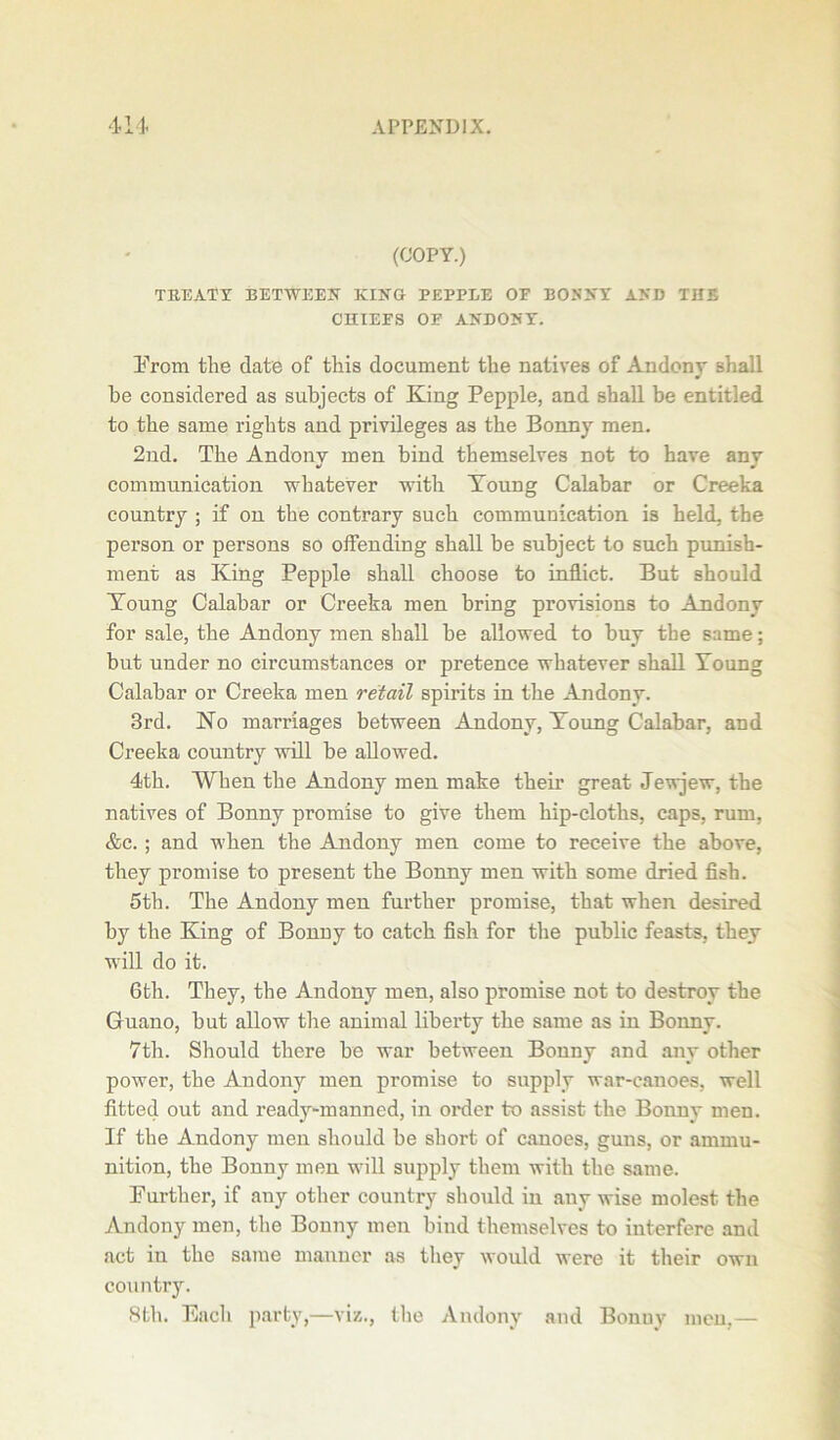 (COPY.) TREATY BET-WEEK KIKG PEPPEE OF BOSKY AKD THE CHIEFS OF AKDOKY. Prom the date of this document the natives of Andony shall be considered as subjects of King Pepple, and shall be entitled to the same rights and privileges as the Bonny men. 2nd. The Andony men bind themselves not to have any communication whatever with Young Calabar or Creeka country ; if on the contrary such communication is held, the person or persons so offending shall be subject to such punish- ment as King Pepple shall choose to inflict. But should Young Calabar or Creeka men bring provisions to Andony for sale, the Andony men shall be allowed to buy the same; but under no circumstances or pretence whatever shall Young Calabar or Creeka men retail spirits in the Andony. 3rd. No marriages between Andony, Young Calabar, and Creeka country will be allowed. 4th. When the Andony men make their great Jewjew, the natives of Bonny promise to give them hip-cloths, caps, rum, &c. ; and when the Andony men come to receive the above, they promise to present the Bonny men with some dried fish. 5th. The Andony men further promise, that when desired by the King of Bonny to catch fish for the public feasts, they will do it. 6th. They, the Andony men, also promise not to destroy the Guano, but allow the animal liberty the same as in Bonny. 7tli. Should there be war between Bonny and any other power, the Andony men promise to supply war-canoes, well fitted out and ready-manned, in order to assist the Bonny men. If the Andony men should be sbort of canoes, guns, or ammu- nition, the Bonny men will supply them with the same. Further, if any other country should in any wise molest the Andony men, the Bonny men bind themselves to interfere and act in the same manner as they would were it their own country. 8th. Each party,—viz., the Andony and Bonuy men,—
